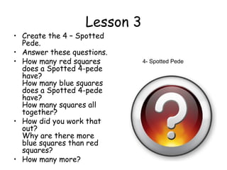 Lesson 3
• Create the 4 – Spotted
  Pede.
• Answer these questions.
• How many red squares        4- Spotted Pede
  does a Spotted 4-pede
  have?
  How many blue squares
  does a Spotted 4-pede
  have?
  How many squares all
  together?
• How did you work that
  out?
  Why are there more
  blue squares than red
  squares?
• How many more?
 