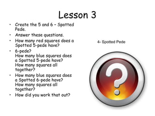 Lesson 3
• Create the 5 and 6 – Spotted
  Pede.
• Answer these questions.
• How many red squares does a    4- Spotted Pede
  Spotted 5-pede have?
• 6-pede?
  How many blue squares does
  a Spotted 5-pede have?
  How many squares all
  together?
• How many blue squares does
  a Spotted 6-pede have?
  How many squares all
  together?
• How did you work that out?
 