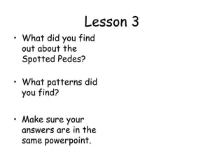 Lesson 3
• What did you find
  out about the
  Spotted Pedes?

• What patterns did
  you find?


• Make sure your
  answers are in the
  same powerpoint.
 