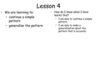 Lesson 4
• We are learning to:        • How do I know when I have
                               learnt this?
  – continue a simple           – I am able to continue a simple
    pattern                       pattern.
  – generalise the pattern      – I am able to make a
                                  generalisation about the
                                  pattern that is accurate.
 