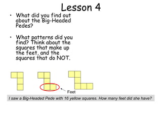 Lesson 4
• What did you find out
  about the Big-Headed
  Pedes?

• What patterns did you
  find? Think about the
  squares that make up
  the feet, and the
  squares that do NOT.




                              Feet
I saw a Big-Headed Pede with 16 yellow squares. How many feet did she have?
 