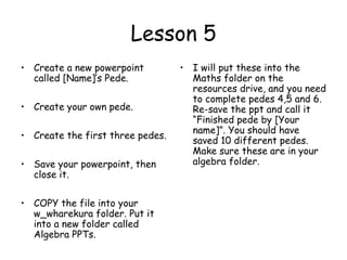 Lesson 5
• Create a new powerpoint         • I will put these into the
  called [Name]’s Pede.             Maths folder on the
                                    resources drive, and you need
                                    to complete pedes 4,5 and 6.
• Create your own pede.             Re-save the ppt and call it
                                    “Finished pede by [Your
                                    name]”. You should have
• Create the first three pedes.
                                    saved 10 different pedes.
                                    Make sure these are in your
• Save your powerpoint, then        algebra folder.
  close it.

• COPY the file into your
  w_wharekura folder. Put it
  into a new folder called
  Algebra PPTs.
 