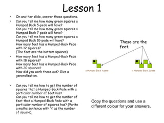 Lesson 1
•   On another slide, answer these questions.
•   Can you tell me how many green squares a
    Humped Back 5-pede will have?
    Can you tell me how many green squares a
    Humped Back 7-pede will have?
    Can you tell me how many green squares a
    Humped Back 10-pede will have?
                                                                These are the
    How many feet has a Humped-Back Pede
    with 12 squares?                                            feet.
    (The feet are the bottom squares).
•   How many feet has a Humped-Back Pede
    with 18 squares?
    How many feet has a Humped-Back Pede
    with 20 squares?
    How did you work these out? Give a
    generalisation.


•   Can you tell me how to get the number of
    squares that a Humped-Back Pede with a
    particular number of feet has?
    Can you tell me how to get the number of
    feet that a Humped-Back Pede with a         Copy the questions and use a
    particular number of squares has? (Write
    a maths sentence with ‘n’ as the number
                                                different colour for your answers.
    of square).
 