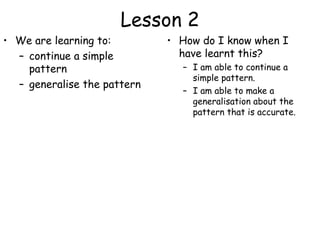 Lesson 2
• We are learning to:        • How do I know when I
  – continue a simple          have learnt this?
    pattern                    – I am able to continue a
                                 simple pattern.
  – generalise the pattern
                               – I am able to make a
                                 generalisation about the
                                 pattern that is accurate.
 