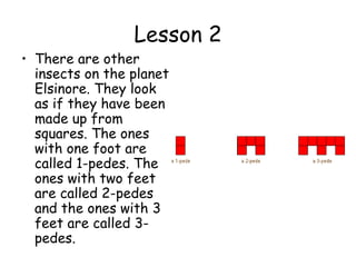 Lesson 2
• There are other
  insects on the planet
  Elsinore. They look
  as if they have been
  made up from
  squares. The ones
  with one foot are
  called 1-pedes. The
  ones with two feet
  are called 2-pedes
  and the ones with 3
  feet are called 3-
  pedes.
 