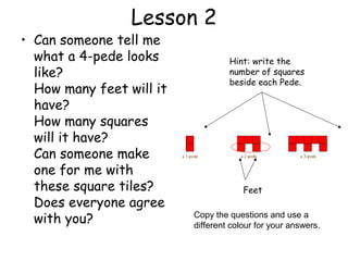Lesson 2
• Can someone tell me
  what a 4-pede looks              Hint: write the
  like?                            number of squares
                                   beside each Pede.
  How many feet will it
  have?
  How many squares
  will it have?
  Can someone make
  one for me with
  these square tiles?                  Feet
  Does everyone agree
  with you?               Copy the questions and use a
                          different colour for your answers.
 