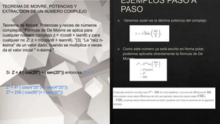 TEOREMA DE MOIVRE, POTENCIAS Y
EXTRACCION DE UN NUMERO COMPLEJO
Teorema de Moivre, Potencias y raíces de números
complejos. “Fórmula de De Moivre se aplica para
cualquier número complejo z = r(cosθ + isenθ) y para
cualquier n∈ Z: z = rn(cosnθ + isennθ). ”[3]. “La "raíz n-
ésima" de un valor dado, cuando se multiplica n veces
da el valor inicial " n-ésima " .
Si Z = 4 ( cos(20°) + i sen(20°)) entonces Z4 = ?
Z4 = 44 ( cos(4*20°)+ i sen(4*20°))
Z4 = 256 ( cos(80°)+ i sen(80°))
 