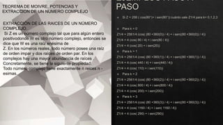 TEOREMA DE MOIVRE, POTENCIAS Y
EXTRACCION DE UN NUMERO COMPLEJO
EXTRACCIÓN DE LAS RAICES DE UN NÚMERO
COMPLEJO.
Si Z es un número complejo tal que para algún entero
positivodonde W es otro número complejo, entonces se
dice que W es una raíz enésima de
Z. En los números reales, todo número posee una raíz
de orden impar y dos raíces de orden par. En los
complejos hay una mayor abundancia de raíces .
Concretamente, se tiene la siguiente propiedad:
Todo número complejo tiene exactamente n reices n -
esimas.
 