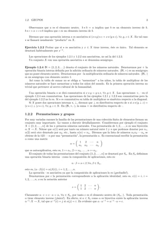 1.2. GRUPOS                                                                                                  3

  Observamos que a es el elemento neutro. b b = a implica que b es un elemento inverso de b.
b c = a = c b implica que c es un elemento inverso de b.

    Diremos que una operaci´n interna es asociativa si (x y) z = x (y z), ∀x, y, z ∈ X. En tal caso
                           o
  se llamar´ usualmente “producto” en X.
           a

Ejercicio 1.2.2 Probar que si es asociativa y x ∈ X tiene inverso, ´ste es unico. Tal elemento se
                                                                   e       ´
denotar´ habitualmente por x−1 .
       a

   Las operaciones de los ejemplos 1.2.1 y 1.2.2 son asociativas, no as´ la del 1.2.3.
                                                                       ı
   Un conjunto X con una operaci´n asociativa se denomina semigrupo.
                                  o

Ejemplo 1.2.4 IN = {1, 2, 3, . . .} denota el conjunto de los n´meros naturales. Denotaremos por + la
                                                               u
operaci´n binaria interna deﬁnida por la adici´n ordinaria de n´meros naturales. (IN, +) es un semigrupo
         o                                     o               u
que no posee elemento neutro. Denotaremos por · la multiplicaci´n ordinaria de n´meros naturales. (IN, ·)
                                                                o               u
es un semigrupo con elemento neutro 1.
    As´ como la tabla de sumar no se obliga a “memorizar” a los ni˜os, la tabla de multiplicar de los
       ı                                                             n
n´ meros naturales se hace memorizar a todos los ni˜os del mundo. Es la primera operaci´n interna no
 u                                                   n                                      o
trivial que pertenece al acervo cultural de la humanidad.

    Una operaci´n binaria se dir´ conmutativa si x y = y x, ∀x, y ∈ X. Las operaciones +, · en el
                o                  a
ejemplo 1.2.4 son conmutativas. Las operaciones de los ejemplos 1.2.1 y 1.2.3 son conmutativas pero la
del ejemplo 1.2.2 no lo es. Si es conmutativa su tabla de multiplicar es sim´trica respecto a la diagonal.
                                                                            e
    Si X posee dos operaciones internas , ⊥, diremos que ⊥ es distributiva respecto de si x (y ⊥ z) =
(x z) ⊥ (x z), ∀x, y, z ∈ X. En (IN, +, ·), la suma + es distributiva respecto de ·.


1.2.2     Permutaciones y grupos
Por muy variadas razones la familia de las permutaciones de una colecci´n ﬁnita de elementos forman un
                                                                         o
conjunto muy importante. Lo vamos a discutir detalladamente. Consideremos por ejemplo el conjunto
X = {1, 2, . . . , n} de los n primeros n´ meros naturales. Una permutaci´n de 1, 2, . . . , n es una biyecci´n
                                         u                               o                                   o
α: X → X. N´tese que α(1) ser´ por tanto un n´mero natural entre 1 y n que podemos denotar por α1 ,
                 o                 a                u
α(2) ser´ otro denotado por α2 , etc., hasta α(n) = αn . Diremos que la lista de n´meros α1 α2 · · · αn se
        a                                                                             u
obtiene de la 123 · · · n por una “permutaci´n”, la permutaci´n α. Es convencional escribir la permutaci´n
                                             o                o                                              o
α como una matriz
                                                  1   2 ··· n
                                          α=
                                                 α1 α2 · · · αn
que es autoexplicativa, esto es, 1 → α1 , 2 → α2 , ... , n → αn .
   El conjunto de todas las permutaciones del conjunto {1, 2, . . . , n} se denotar´ por Sn . En Sn deﬁnimos
                                                                                   a
una operaci´n binaria interna · como la composici´n de aplicaciones, esto es:
           o                                         o

                                          α · β = α ◦ β, ∀α, β ∈ Sn ,

esto es, (α · β)(i) = α(β(i)), i = 1, 2, . . . , n.
    La operaci´n · es asociativa ya que la composici´n de aplicaciones lo es (¡probadlo!).
                    o                               o
    Denotaremos por e la permutaci´n correspondiente a la aplicaci´n identidad, esto es, e(i) = i, i =
                                           o                         o
1, 2, . . . , n, o en la notaci´n anterior
                               o

                                                  1 2    ···   n
                                          e=                       .
                                                  1 2    ···   n

Claramente α · e = e · α = α, ∀α ∈ Sn , por tanto e es el elemento neutro de (Sn , ·). Toda permutaci´no
α tiene elemento inverso (¡´nico!). En efecto, si α ∈ Sn como α es biyectiva existe la aplicaci´n inversa
                           u                                                                   o
α−1 : X → X, tal que α−1 (i) = j si α(j) = i. Es evidente que α · α−1 = α−1 · α = e.
 