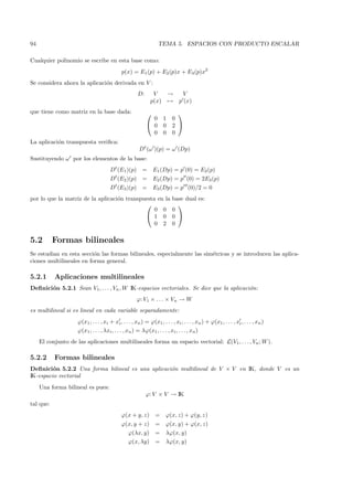94                                                                 TEMA 5. ESPACIOS CON PRODUCTO ESCALAR

Cualquier polinomio se escribe en esta base como:
                                              p(x) = E1 (p) + E2 (p)x + E3 (p)x2
Se considera ahora la aplicaci´n derivada en V :
                              o
                                                       D:      V   →             V
                                                              p(x) →           p (x)
que tiene como matriz en la base dada:                                      
                                                              0       1    0
                                                             0       0    2 
                                                              0       0    0
La aplicaci´n transpuesta veriﬁca:
           o
                                                        D t (ω )(p) = ω (Dp)
Sustituyendo ω por los elementos de la base:
                                       Dt (E1 )(p) =            E1 (Dp) = p (0) = E2 (p)
                                       Dt (E2 )(p) =            E2 (Dp) = p (0) = 2E3 (p)
                                          t
                                       D (E3 )(p) =             E3 (Dp) = p (0)/2 = 0
por lo que la matriz de la aplicaci´n transpuesta en la
                                   o                                       base dual es:
                                                                            
                                                 0 0                       0
                                              1 0                         0 
                                                 0 2                       0

5.2        Formas bilineales
Se estudian en esta secci´n las formas bilineales, especialmente las sim´tricas y se introducen las aplica-
                          o                                             e
ciones multilineales en forma general.

5.2.1      Aplicaciones multilineales
Deﬁnici´n 5.2.1 Sean V1, . . . , Vn , W IK-espacios vectoriales. Se dice que la aplicaci´n:
       o                                                                                o
                                                      ϕ: V1 × . . . × Vn → W
es multilineal si es lineal en cada variable separadamente:
                     ϕ(x1 , . . . , xi + xi , . . . , xn ) = ϕ(x1 , . . . , xi , . . . , xn ) + ϕ(x1 , . . . , xi , . . . , xn )
                     ϕ(x1 , . . . , λxi , . . . , xn ) = λϕ(x1 , . . . , xi , . . . , xn )
     El conjunto de las aplicaciones multilineales forma un espacio vectorial: L(V1 , . . . , Vn ; W ).

5.2.2      Formas bilineales
Deﬁnici´n 5.2.2 Una forma bilineal es una aplicaci´n multilineal de V × V en IK, donde V es un
         o                                        o
IK-espacio vectorial
     Una forma bilineal es pues:
                                                            ϕ: V × V → IK
tal que:
                                              ϕ(x + y, z)        =     ϕ(x, z) + ϕ(y, z)
                                              ϕ(x, y + z)        =     ϕ(x, y) + ϕ(x, z)
                                                  ϕ(λx, y)       =     λϕ(x, y)
                                                  ϕ(x, λy)       =     λϕ(x, y)
 