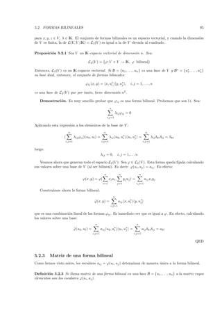 5.2. FORMAS BILINEALES                                                                                                         95

para x, y, z ∈ V, λ ∈ IK. El conjunto de formas bilineales es un espacio vectorial, y cuando la dimensi´n
                                                                                                       o
de V es ﬁnita, la de L(V, V ; IK) = L2 (V ) es igual a la de V elevada al cuadrado.

Proposici´n 5.2.1 Sea V un IK-espacio vectorial de dimensi´n n. Sea:
         o                                                o

                                        L2 (V ) = {ϕ: V × V → IK, ϕ bilineal}

Entonces, L2 (V ) es un IK-espacio vectorial. Si B = {u1 , . . . , un } es una base de V y B ∗ = {u∗ , . . . , u∗ }
                                                                                                   1            n
su base dual, entonces, el conjunto de formas bilineales:

                                      ϕij (x, y) = x, u∗ y, u∗ ,
                                                       i     j                     i, j = 1, . . . , n

es una base de L2 (V ) que por tanto, tiene dimensi´n n2 .
                                                   o

   Demostraci´ n. Es muy sencillo probar que ϕij es una forma bilineal. Probemos que son l.i. Sea:
             o
                                                             n
                                                                   λij ϕij = 0
                                                           i,j=1


Aplicando esta expresi´n a los elementos de la base de V :
                      o
                        n                              n                                            n
                    (        λij ϕij )(uk , ul ) =           λij uk , u∗ ul , u∗ =
                                                                       i       j                          λij δki δlj = λkl
                     i,j=1                           i,j=1                                        i,j=1


luego:
                                                     λij = 0,          i, j = 1, . . . n

   Veamos ahora que generan todo el espacio L2 (V ): Sea ϕ ∈ L2 (V ). Esta forma queda ﬁjada calculando
sus valores sobre una base de V (al ser bilineal). Es decir: ϕ(ui , uj ) = aij . En efecto:
                                                       n                n                     n
                                    ϕ(x, y) = ϕ(             xi ui ,         y j uj ) =            aij xi yj
                                                      i=1              j=1                i,j=1

   Construimos ahora la forma bilineal:
                                                                 n
                                              ϕ(x, y) =
                                              ˜                        aij x, u∗ y, u∗
                                                                               i     j
                                                              i,j=1


que es una combinaci´n lineal de las formas ϕij . Es inmediato ver que es igual a ϕ. En efecto, calculando
                     o
los valores sobre una base:
                                              n                                           n
                             ϕ(uk , ul ) =
                             ˜                       aij uk , u∗ ul , u∗ =
                                                               i       j                          aij δki δlj = akl
                                             i,j=1                                   i,j=1


                                                                                                                              QED


5.2.3     Matriz de una forma bilineal
Como hemos visto antes, los escalares aij = ϕ(ui , uj ) determinan de manera unica a la forma bilineal.
                                                                             ´

Deﬁnici´n 5.2.3 Se llama matriz de una forma bilineal en una base B = {u1 , . . . , un } a la matriz cuyos
        o
elementos son los escalares ϕ(ui , uj ).
 