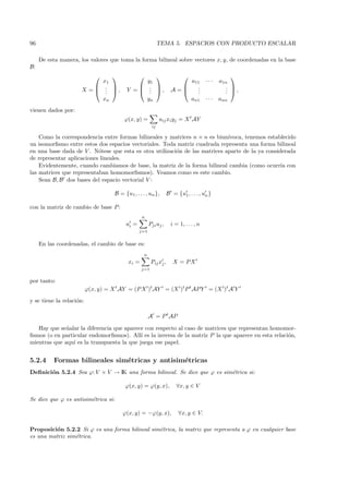 96                                                            TEMA 5. ESPACIOS CON PRODUCTO ESCALAR

     De esta manera, los valores que toma la forma bilineal sobre vectores x, y, de coordenadas en la base
B:
                                                                                             
                            x1                   y1                       a11 · · ·          a1n
                           .                  .                                            . ,
                      X =  . ,
                             .             Y =  . ,
                                                  .                   A=   .
                                                                            .
                                                                            .                   . 
                                                                                                .
                            xn                   yn                       an1 · · ·          ann
vienen dados por:
                                         ϕ(x, y) =            aij xi yj = X t AY
                                                         ij

    Como la correspondencia entre formas bilineales y matrices n × n es biun´ıvoca, tenemos establecido
un isomorﬁsmo entre estos dos espacios vectoriales. Toda matriz cuadrada representa una forma bilineal
en una base dada de V . N´tese que esta es otra utilizaci´n de las matrices aparte de la ya considerada
                           o                             o
de representar aplicaciones lineales.
    Evidentemente, cuando cambiamos de base, la matriz de la forma bilineal cambia (como ocurr´ con
                                                                                                  ıa
las matrices que representaban homomorﬁsmos). Veamos como es este cambio.
    Sean B, B dos bases del espacio vectorial V :

                                     B = {u1 , . . . , un },        B = {u1 , . . . , un }

con la matriz de cambio de base P :
                                                  n
                                          ui =          Pji uj ,      i = 1, . . . , n
                                                 j=1


     En las coordenadas, el cambio de base es:
                                                    n
                                           xi =          Pij xj ,      X = PX
                                                  j=1

por tanto:
                          ϕ(x, y) = X t AY = (P X )t AY = (X )t P t AP Y = (X )t A Y
y se tiene la relaci´n:
                    o

                                                        A = P t AP

   Hay que se˜ alar la diferencia que aparece con respecto al caso de matrices que representan homomor-
              n
ﬁsmos (o en particular endomorﬁsmos). All´ es la inversa de la matriz P la que aparece en esta relaci´n,
                                            ı                                                        o
mientras que aqu´ es la transpuesta la que juega ese papel.
                 ı


5.2.4     Formas bilineales sim´tricas y antisim´tricas
                               e                e
Deﬁnici´n 5.2.4 Sea ϕ: V × V → IK una forma bilineal. Se dice que ϕ es sim´trica si:
       o                                                                  e

                                          ϕ(x, y) = ϕ(y, x),             ∀x, y ∈ V

Se dice que ϕ es antisim´trica si:
                        e

                                         ϕ(x, y) = −ϕ(y, x),              ∀x, y ∈ V.

Proposici´n 5.2.2 Si ϕ es una forma bilineal sim´trica, la matriz que representa a ϕ en cualquier base
          o                                     e
es una matriz sim´trica.
                 e
 
