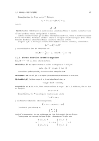 5.2. FORMAS BILINEALES                                                                                   97

   Demostraci´ n. Sea B una base de V . Entonces:
             o

                                     aij = ϕ(ui , uj ) = ϕ(uj , ui ) = aji

es decir:

                                                      At = A
 QEDEs tambi´n evidente que si la matriz asociada a una forma bilineal es sim´trica en una base, lo es
            e                                                                e
en todas y la forma bilineal correspondiente es sim´trica.
                                                   e
    De forma similar se concluye que una forma bilineal es antisim´trica si y solo si su matriz en cualquier
                                                                  e
base es antisim´trica. Las formas sim´tricas forman un subespacio vectorial del espacio de las formas
                 e                      e
bilineales. Las formas antisim´tricas forman tambi´n un subespacio vectorial
                               e                   e
    El espacio L2 (V ) se descompone en suma directa de formas bilineales sim´tricas y antisim´tricas:
                                                                                e                 e

                                            L2 (V ) = A(V ) ⊕ S(V )

y las dimensiones de estos dos subespacios son:
                                           1                                    1
                            dim A(V ) =      n(n − 1),        dim S(V ) =         n(n + 1)
                                           2                                    2

5.2.5       Formas bilineales sim´tricas regulares
                                 e
Sea ϕ: V × V → IK una forma bilineal sim´trica.
                                        e

Deﬁnici´n 5.2.5 Se deﬁne el radical de ϕ como el subespacio de V dado por:
       o

                                  rad ϕ = {x ∈ V | ϕ(x, y) = 0, ∀y ∈ V }

   Es inmediato probar que rad ϕ as´ deﬁnido es un subespacio de V .
                                   ı

Deﬁnici´n 5.2.6 Se dice que ϕ es regular (no degenerada) si su radical es el vector 0.
       o

Deﬁnici´n 5.2.7 Se llama rango de la forma bilineal sim´trica ϕ a:
       o                                               e

                                        ran(ϕ) = dim V − dim rad ϕ

Proposici´n 5.2.3 Sea ϕ una forma bilineal sim´trica de rango r. Sea A la matriz de ϕ en una base
         o                                    e
B. Entonces:
                                         ran ϕ = ran A
   Demostraci´ n. Sea W un subespacio complementario a rad ϕ:
             o

                                                 V = W ⊕ rad ϕ

y sea B una base adaptada a esta descomposici´n:
                                             o

                                       B = {u1 , . . . , ur , ur+1 , . . . , un }

   La matriz de ϕ en la base B es:
                                                        C     0
                                                        0     0
donde C es una matriz r × r que probaremos que tiene determinante distinto de cero.
   Construyamos una combinaci´n lineal de las r columnas de C igual a cero:
                               o
                                                                      
                                ϕ(u1 , u1 )                  ϕ(u1 , ur )
                                   .
                                    .                          .
                                                                 .       
                          λ1       .        + · · · + λr      .       =0
                                   ϕ(ur , u1 )                         ϕ(ur , ur )
 
