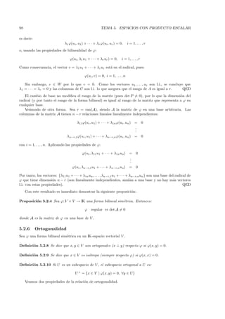 98                                                       TEMA 5. ESPACIOS CON PRODUCTO ESCALAR

es decir:
                              λ1 ϕ(ui , u1 ) + · · · + λr ϕ(ui , ur ) = 0,     i = 1, . . . , r
o, usando las propiedades de bilinealidad de ϕ:

                                  ϕ(ui , λ1 u1 + · · · + λr ur ) = 0,    i = 1, . . . , r

Como consecuencia, el vector v = λ1 u1 + · · · + λr ur est´ en el radical, pues:
                                                          a

                                             ϕ(ui , v) = 0, i = 1, . . . , n

   Sin embargo, v ∈ W por lo que v = 0. Como los vectores u1 , . . . , ur son l.i., se concluye que
λ1 = · · · = λr = 0 y las columnas de C son l.i. lo que asegura que el rango de A es igual a r. QED
    El cambio de base no modiﬁca el rango de la matriz (pues det P = 0), por lo que la dimensi´n del
                                                                                                  o
radical (y por tanto el rango de la forma bilineal) es igual al rango de la matriz que representa a ϕ en
cualquier base.
    Ve´moslo de otra forma. Sea r = ran(A), siendo A la matriz de ϕ en una base arbitraria. Las
      a
columnas de la matriz A tienen n − r relaciones lineales linealmente independientes:

                                      λ11 ϕ(ui , u1 ) + · · · + λ1n ϕ(ui , un ) =           0
                                                                                .
                                                                                .
                                                                                .
                                λn−r,1ϕ(ui , u1) + · · · + λn−r,n ϕ(ui , un ) =             0

con i = 1, . . . , n. Aplicando las propiedades de ϕ:

                                           ϕ(ui , λ11u1 + · · · + λ1n un )      = 0
                                                                                .
                                                                                .
                                                                                .
                                    ϕ(ui , λn−r,1 u1 + · · · + λn−r,n un )      = 0

Por tanto, los vectores: {λ11u1 + · · · + λ1n un , . . . , λn−r,1u1 + · · · + λn−r,n un } son una base del radical de
ϕ que tiene dimensi´n n − r (son linealmente independientes, anulan a una base y no hay m´s vectores
                     o                                                                                   a
l.i. con estas propiedades).                                                                                    QED
     Con este resultado es inmediato demostrar la siguiente proposici´n:
                                                                     o

Proposici´n 5.2.4 Sea ϕ: V × V → IK una forma bilineal sim´trica. Entonces:
         o                                                e

                                             ϕ    regular ⇔ det A = 0

donde A es la matriz de ϕ en una base de V .

5.2.6       Ortogonalidad
Sea ϕ una forma bilineal sim´trica en un IK-espacio vectorial V .
                            e

Deﬁnici´n 5.2.8 Se dice que x, y ∈ V son ortogonales (x ⊥ y) respecto ϕ si ϕ(x, y) = 0.
       o

Deﬁnici´n 5.2.9 Se dice que x ∈ V es is´tropo (siempre respecto ϕ) si ϕ(x, x) = 0.
       o                               o

Deﬁnici´n 5.2.10 Si U es un subespacio de V , el subespacio ortogonal a U es:
       o

                                      U ⊥ = {x ∈ V | ϕ(x, y) = 0, ∀y ∈ U}

     Veamos dos propiedades de la relaci´n de ortogonalidad.
                                        o
 