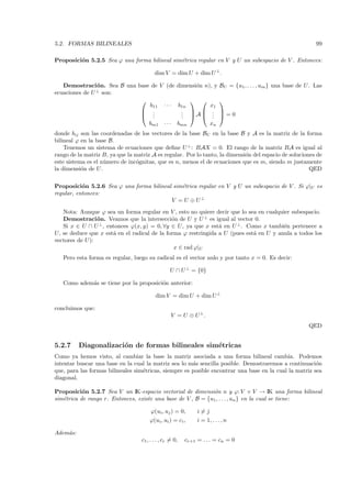 5.2. FORMAS BILINEALES                                                                                             99

Proposici´n 5.2.5 Sea ϕ una forma bilineal sim´trica regular en V y U un subespacio de V . Entonces:
         o                                    e

                                          dim V = dim U + dim U ⊥ .

   Demostraci´ n. Sea B una base de V (de dimensi´n n), y
                o                                o                         BU = {u1 , . . . , um } una base de U . Las
ecuaciones de U ⊥ son:
                                                                        
                                b11 · · · b1n         x1
                              .  .         . A .
                                            .   .                        
                              .            .          .                   =0
                                bm1 · · · bmn         xn
donde bij son las coordenadas de los vectores de la base BU en la base B y A es la matriz de la forma
bilineal ϕ en la base B.
    Tenemos un sistema de ecuaciones que deﬁne U ⊥ : BAX = 0. El rango de la matriz BA es igual al
rango de la matriz B, ya que la matriz A es regular. Por lo tanto, la dimensi´n del espacio de soluciones de
                                                                             o
este sistema es el n´mero de inc´gnitas, que es n, menos el de ecuaciones que es m, siendo m justamente
                    u            o
la dimensi´n de U .
           o                                                                                           QED

Proposici´n 5.2.6 Sea ϕ una forma bilineal sim´trica regular en V y U un subespacio de V . Si ϕ|U es
           o                                  e
regular, entonces:
                                          V = U ⊕ U⊥
   Nota: Aunque ϕ sea un forma regular en V , esto no quiere decir que lo sea en cualquier subespacio.
   Demostraci´ n. Veamos que la intersecci´n de U y U ⊥ es igual al vector 0.
                o                             o
   Si x ∈ U ∩ U ⊥ , entonces ϕ(x, y) = 0, ∀y ∈ U, ya que x est´ en U ⊥ . Como x tambi´n pertenece a
                                                                a                       e
U, se deduce que x est´ en el radical de la forma ϕ restringida a U (pues est´ en U y anula a todos los
                      a                                                      a
vectores de U):
                                               x ∈ rad ϕ|U
   Pero esta forma es regular, luego su radical es el vector nulo y por tanto x = 0. Es decir:

                                                  U ∩ U ⊥ = {0}

   Como adem´s se tiene por la proposici´n anterior:
            a                           o

                                          dim V = dim U + dim U ⊥

concluimos que:
                                                   V = U ⊕ U ⊥.
                                                                                                                QED


5.2.7     Diagonalizaci´n de formas bilineales sim´tricas
                       o                          e
Como ya hemos visto, al cambiar la base la matriz asociada a una forma bilineal cambia. Podemos
intentar buscar una base en la cual la matriz sea lo m´s sencilla posible. Demostraremos a continuaci´n
                                                       a                                                o
que, para las formas bilineales sim´tricas, siempre es posible encontrar una base en la cual la matriz sea
                                   e
diagonal.

Proposici´n 5.2.7 Sea V un IK-espacio vectorial de dimensi´n n y ϕ: V × V → IK una forma bilineal
           o                                                  o
sim´trica de rango r. Entonces, existe una base de V , B = {u1 , . . . , un } en la cual se tiene:
   e

                                        ϕ(ui , uj ) = 0,       i=j
                                       ϕ(ui , ui ) = ci ,      i = 1, . . . , n

Adem´s:
    a
                                   c1 , . . . , cr = 0,   cr+1 = . . . = cn = 0
 