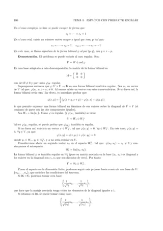 100                                                       TEMA 5. ESPACIOS CON PRODUCTO ESCALAR

En el caso complejo, la base se puede escoger de forma que:

                                              c1 = · · · = cr = 1

En el caso real, existe un n´mero entero mayor o igual que cero, p, tal que:
                            u

                                c1 = · · · = cp = 1,         cp+1 = · · · = cr = −1

En este caso, se llama signatura de la forma bilineal ϕ al par (p, q), con q = r − p.
      Demostraci´n. El problema se puede reducir al caso regular. Sea:
                o

                                                 V = W ⊕ rad ϕ

En una base adaptada a esta descomposici´n, la matriz de la forma bilineal es:
                                        o

                                                              B     0
                                                 A=
                                                              0     0

con det B = 0 y por tanto ϕ|W regular.
   Supongamos entonces que ϕ: V × V → IK es una forma bilineal sim´trica regular. Sea u1 un vector
                                                                         e
de V tal que: ϕ(u1 , u1 ) = c1 = 0. Al menos existe un vector con estas caracter´
                                                                                ısticas. Si no fuera as´ la
                                                                                                       ı,
forma bilineal ser´ cero. En efecto, es inmediato probar que:
                  ıa
                                         1
                             ϕ(x, y) =     (ϕ(x + y, x + y) − ϕ(x, x) − ϕ(y, y))
                                         2
lo que permite expresar una forma bilineal en t´rminos de sus valores sobre la diagonal de V × V (el
                                                e
conjunto de pares con las dos componentes iguales).
    Sea W1 = lin{u1 }. Como ϕ es regular, (y ϕ|W1 tambi´n) se tiene:
                                                       e
                                                           ⊥
                                                 V = W1 ⊕ W1

Al ser ϕ|W1 regular, se puede probar que ϕ|W1 tambi´n es regular.
                                              ⊥       e
                                             ⊥                             ⊥
    Si no fuera as´ existir´ un vector x ∈ W1 , tal que ϕ(x, y) = 0, ∀y ∈ W1 . En este caso, ϕ(x, y) =
                  ı,       ıa
0, ∀y ∈ V , ya que:
                                    ϕ(x, y) = ϕ(x, y1) + ϕ(x, y2 ) = 0
                       ⊥
donde y1 ∈ W1 , y2 ∈ W1 , y ϕ no ser´ regular en V .
                                    ıa
                                                              ⊥
    Consideremos ahora un segundo vector u2 en el espacio W1 , tal que: ϕ(u2 , u2 ) = c2 = 0 y con-
struyamos el subespacio:
                                          W2 = lin{u1 , u2 }.
La forma bilineal ϕ es tambi´n regular en W2 (pues su matriz asociada en la base {u1 , u2 } es diagonal y
                              e
los valores en la diagonal son c1 , c2 que son distintos de cero). Por tanto:
                                                           ⊥
                                                 V = W2 ⊕ W2 .

    Como el espacio es de dimensi´n ﬁnita, podemos seguir este proceso hasta construir una base de V :
                                         o
{u1 , . . . , un }, que satisface las condiciones del teorema.
    Si IK = C, podemos tomar otra base:
                                              1              1
                                             √ u1 , . . . , √ un ,
                                               c1            cn

que hace que la matriz asociada tenga todos los elementos de la diagonal iguales a 1.
   Si estamos en IR, se puede tomar como base:

                                             1                      1
                                                     u1 , . . . ,           un   ,
                                             |c1 |                  |cn |
 