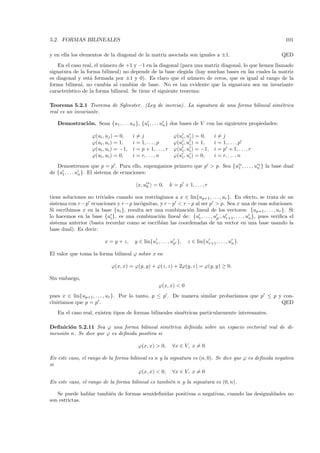 5.2. FORMAS BILINEALES                                                                                        101

y en ella los elementos de la diagonal de la matriz asociada son iguales a ±1.                              QED
    En el caso real, el n´mero de +1 y −1 en la diagonal (para una matriz diagonal, lo que hemos llamado
                         u
signatura de la forma bilineal) no depende de la base elegida (hay muchas bases en las cuales la matriz
es diagonal y est´ formada por ±1 y 0). Es claro que el n´mero de ceros, que es igual al rango de la
                  a                                            u
forma bilineal, no cambia al cambiar de base. No es tan evidente que la signatura sea un invariante
caracter´
        ıstico de la forma bilineal. Se tiene el siguiente teorema:

Teorema 5.2.1 Teorema de Sylvester. (Ley de inercia). La signatura de una forma bilineal sim´trica
                                                                                            e
real es un invariante.

   Demostraci´ n. Sean {u1 , . . . un }, {u1 , . . . un } dos bases de V con las siguientes propiedades:
             o

                   ϕ(ui , uj ) = 0,    i=j                      ϕ(ui , uj ) = 0,     i=j
                   ϕ(ui , ui ) = 1,    i = 1, . . . , p         ϕ(ui , ui ) = 1,     i = 1, . . . , p
                   ϕ(ui , ui ) = −1,   i = p + 1, . . . , r     ϕ(ui , ui ) = −1,    i = p + 1, . . . , r
                   ϕ(ui , ui ) = 0,    i = r, . . . , n         ϕ(ui , ui ) = 0,     i = r, . . . , n
   Demostremos que p = p . Para ello, supongamos primero que p > p. Sea {u1∗ , . . . , un } la base dual
                                                                                        ∗

de {u1 , . . . un }. El sistema de ecuaciones:
                                              ∗
                                         x, uk = 0,           k = p + 1, . . . , r

tiene soluciones no triviales cuando nos restringimos a x ∈ lin{up+1 , . . . , ur }. En efecto, se trata de un
sistema con r − p ecuaciones y r − p inc´gnitas, y r − p < r − p al ser p > p. Sea x una de esas soluciones.
                                        o
Si escribimos x en la base {ui }, resulta ser una combinaci´n lineal de los vectores: {up+1 , . . . , ur }. Si
                                                             o
lo hacemos en la base {ui }, es una combinaci´n lineal de: {u1 , . . . , up , ur+1 , . . . , un }, pues veriﬁca el
                                                 o
sistema anterior (basta recordar como se escrib´ las coordenadas de un vector en una base usando la
                                                 ıan
base dual). Es decir:

                         x = y + z,     y ∈ lin{u1 , . . . , up },     z ∈ lin{ur+1 , . . . , un }.

El valor que toma la forma bilineal ϕ sobre x es:

                            ϕ(x, x) = ϕ(y, y) + ϕ(z, z) + 2ϕ(y, z) = ϕ(y, y) ≥ 0.

Sin embargo,
                                                     ϕ(x, x) < 0
pues x ∈ lin{up+1 , . . . , ur }. Por lo tanto, p ≤ p . De manera similar probar´
                                                                                ıamos que p ≤ p y con-
cluir´
     ıamos que p = p .                                                                           QED
   En el caso real, existen tipos de formas bilineales sim´tricas particularmente interesantes.
                                                          e

Deﬁnici´n 5.2.11 Sea ϕ una forma bilineal sim´trica deﬁnida sobre un espacio vectorial real de di-
        o                                       e
mensi´n n. Se dice que ϕ es deﬁnida positiva si
     o

                                          ϕ(x, x) > 0,         ∀x ∈ V, x = 0

En este caso, el rango de la forma bilineal es n y la signatura es (n, 0). Se dice que ϕ es deﬁnida negativa
si
                                       ϕ(x, x) < 0, ∀x ∈ V, x = 0
En este caso, el rango de la forma bilineal es tambi´n n y la signatura es (0, n).
                                                    e

   Se puede hablar tambi´n de formas semideﬁnidas positivas o negativas, cuando las desigualdades no
                        e
son estrictas.
 
