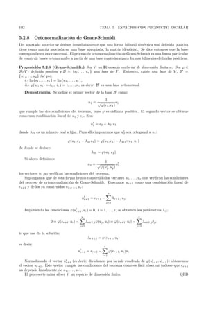 102                                                         TEMA 5. ESPACIOS CON PRODUCTO ESCALAR

5.2.8       Ortonormalizaci´n de Gram-Schmidt
                           o
Del apartado anterior se deduce inmediatamente que una forma bilineal sim´trica real deﬁnida positiva
                                                                             e
tiene como matriz asociada en una base apropiada, la matriz identidad. Se dice entonces que la base
correspondiente es ortonormal. El proceso de ortonormalizaci´n de Gram-Schmidt es una forma particular
                                                             o
de construir bases ortonormales a partir de una base cualquiera para formas bilineales deﬁnidas positivas.

Proposici´n 5.2.8 (Gram-Schmidt.) Sea V un IR-espacio vectorial de dimensi´n ﬁnita n. Sea ϕ ∈
                o                                                                     o
S2 (V ) deﬁnida positiva y B = {e1 , . . . , en } una base de V . Entonces, existe una base de V , B =
{u1 , . . . , un } tal que:
    i.- lin{e1 , . . . , er } = lin{u1 , . . . , ur },
    ii.- ϕ(ui , uj ) = δij , i, j = 1, . . . , n, es decir, B es una base ortonormal.

      Demostraci´n. Se deﬁne el primer vector de la base B como:
                o
                                                                 1
                                                     u1 =                   e1
                                                              ϕ(e1 , e1 )
que cumple las dos condiciones del teorema, pues ϕ es deﬁnida positiva. El segundo vector se obtiene
como una combinaci´n lineal de u1 y e2 . Sea:
                   o

                                                      u2 = e2 − λ21 u1

donde λ21 es un n´mero real a ﬁjar. Para ello imponemos que u2 sea ortogonal a u1:
                 u

                                  ϕ(u1 , e2 − λ21 u1 ) = ϕ(u1 , e2 ) − λ21ϕ(u1 , u1 )
de donde se deduce:
                                                       λ21 = ϕ(u1, e2 )
      Si ahora deﬁnimos:
                                                               1
                                                    u2 =                 u2
                                                             ϕ(u2 , u2 )
los vectores u1 , u2 veriﬁcan las condiciones del teorema.
    Supongamos que de esta forma hemos construido los vectores u1, . . . , ur que veriﬁcan las condiciones
del proceso de ortonormalizaci´n de Gram-Schmidt. Buscamos ur+1 como una combinaci´n lineal de
                                  o                                                           o
er+1 y de los ya construidos u1 , . . . , ur :
                                                                     r
                                              ur+1 = er+1 −               λr+1,j uj
                                                                    j=1

      Imponiendo las condiciones ϕ(ur+1 , ui ) = 0, i = 1, . . . , r, se obtienen los par´metros λij :
                                                                                         a
                                              r                                            r
                       0 = ϕ(er+1 , ui ) −         λr+1,j ϕ(uj , ui ) = ϕ(er+1 , ui ) −         λr+1,j δji
                                             j=1                                          j=1

lo que nos da la soluci´n:
                       o
                                                    λr+1,i = ϕ(er+1 , ui )
es decir:
                                                                r
                                         ur+1 = er+1 −               ϕ(er+1 , ui )ui
                                                               i=1

    Normalizando el vector ur+1 (es decir, dividiendo por la ra´ cuadrada de ϕ(ur+1 , ur+1 )) obtenemos
                                                               ız
el vector ur+1 . Este vector cumple las condiciones del teorema como es f´cil observar (n´tese que er+1
                                                                         a               o
no depende linealmente de u1 , . . . , ur ).
    El proceso termina al ser V un espacio de dimensi´n ﬁnita.
                                                      o                                            QED
 