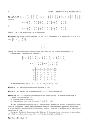 4                                                                                      TEMA 1. ESTRUCTURAS ALGEBRAICAS

                                1       2       3       4                                   1        2   3        4                        1 2   3   4
Ejemplo 1.2.5 Sea α =                                        , con α−1 =                                                  . Sea β =                      ,
                                2       4       1       3                                   3        1   4        2                        1 3   4   2
entonces,
                                1       2 3             4                 1    2   3    4                     1       2    3   4
                    α·β =                                     ·                                      =                                 ,
                                2       4 1             3                 1    3   4    2                     2       1    3   4
y
                                1       2 3             4                 1    2   3    4                     1       2    3   4
                    β·α=                                      ·                                      =                                 ,
                                1       3 4             2                 2    4   1    3                     3       2    1   4
luego α · β = β · α y la operaci´n · no es conmutativa.
                                o

Ejemplo 1.2.6 Tablas de multiplicar de (S2 , ·) y (S3 , ·). Vemos que S2 es conmutativo y S3 no lo es.
              1 2
S2 = e, τ =           .
              2 1

                                                                      ·       e    τ
                                                                      e       e    τ
                                                                      τ       τ    e

(N´tese que esta tabla de multiplicar coincide, salvo notaci´n, con la tabla del ejemplo 1.2.1).
  o                                                         o
   Consideremos a continuaci´n el conjunto S3
                             o

                                    1       2       3                          1   2    3                             1   2 3
                      e, τ1 =                               , τ2 =                               , τ3 =                            ,
                                    2       1       3                          3   2    1                             1   3 2

                                                    1 2           3                         1    2 3
                                    σ1 =                                      , σ2 =                                  .
                                                    2 3           1                         3    1 2

                                             ·           e        τ1          τ2   τ3           σ1       σ2
                                            e            e        τ1          τ2   τ3           σ1       σ2
                                            τ1          τ1        e           σ2   σ1           τ3       τ2
                                            τ2          τ2        σ1           e   σ2           τ1       τ3
                                            τ3          τ3        σ2          σ1   e            τ2       τ1
                                            σ1          σ1        τ2          τ3   τ1           σ2       e
                                            σ2          σ2        τ3          τ1   τ2            e       σ1

    Se observa f´cilmente que τi−1 = τi , i = 1, 2, 3 y σ1 = σ2 , σ2 = σ1 .
                a                                        −1        −1



Ejercicio 1.2.3 Escribid la tabla de multiplicar de S4 y S5 .

Ejercicio 1.2.4 Probad que el producto en (Sn , ·), n ≥ 3 no es conmutativo.

Deﬁnici´n 1.2.1 Un conjunto G con una operaci´n binaria interna
        o                                        o                                                                se dir´ que es un grupo si,
                                                                                                                        a
  i. Posee elemento neutro e ∈ G.
  ii. La operaci´n es asociativa, y
                o
  iii. Todo elemento posee inverso, esto es, ∀x ∈ G, ∃x−1 ∈ G.

    De todo lo anterior se desprende que (Sn , ·) es un grupo. Dicho grupo se llama el grupo de permuta-
ciones de n elementos. Cuando nos reﬁramos a un grupo (G, ) habitualmente omitiremos la operaci´n y   o
si no hay riesgo de confusi´n tambi´n omitiremos el s´
                           o       e                  ımbolo al escribir el producto, esto es, escribiremos
xy en lugar de x y.
    Si el grupo G es ﬁnito, llamaremos orden del grupo G al n´mero de sus elementos y se denotar´ por
                                                                u                                      a
| G |. Si G no es ﬁnito diremos que | G |= ∞. Por ejemplo | S2 |= 2, | S3 |= 6.

Ejercicio 1.2.5 | Sn |= n!.
 