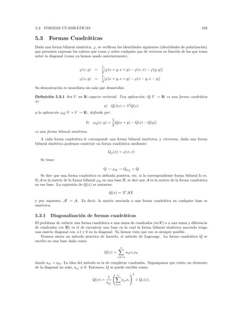 ´
5.3. FORMAS CUADRATICAS                                                                               103

5.3     Formas Cuadr´ticas
                    a
Dada una forma bilineal sim´trica, ϕ, se veriﬁcan las identidades siguientes (identidades de polarizaci´n)
                            e                                                                          o
que permiten expresar los valores que toma ϕ sobre cualquier par de vectores en funci´n de los que toma
                                                                                       o
sobre la diagonal (como ya hemos usado anteriormente).

                                         1
                           ϕ(x, y) =       [ϕ(x + y, x + y) − ϕ(x, x) − ϕ(y, y)]
                                         2
                                         1
                           ϕ(x, y) =       [ϕ(x + y, x + y) − ϕ(x − y, x − y)]
                                         4
Su demostraci´n es inmediata sin m´s que desarrollar.
             o                    a

Deﬁnici´n 5.3.1 Sea V un IK-espacio vectorial. Una aplicaci´n: Q: V → IK es una forma cuadr´tica
       o                                                   o                               a
si:
                                     a) Q(λx) = λ2 Q(x)
y la aplicaci´n ϕQ : V × V → IK, deﬁnida por:
             o
                                                   1
                               b)   ϕQ (x, y) =      [Q(x + y) − Q(x) − Q(y)]
                                                   2
es una forma bilineal sim´trica.
                         e
    A cada forma cuadr´tica le corresponde una forma bilineal sim´trica, y viceversa, dada una forma
                        a                                          e
bilineal sim´trica podemos construir un forma cuadr´tica mediante:
            e                                      a

                                             Qϕ (x) = ϕ(x, x)

   Se tiene:

                                          Q → ϕQ → QϕQ = Q
   Se dice que una forma cuadr´tica es deﬁnida positiva, etc, si la correspondiente forma bilineal lo es.
                                  a
Si A es la matriz de la forma bilineal ϕQ en una base B, se dice que A es la matriz de la forma cuadr´tica
                                                                                                     a
en esa base. La expresi´n de Q(x) es entonces:
                         o

                                              Q(x) = X t AX

y por supuesto, At = A. Es decir, la matriz asociada a una forma cuadr´tica en cualquier base es
                                                                      a
sim´trica.
   e

5.3.1    Diagonalizaci´n de formas cuadr´ticas
                      o                 a
El problema de reducir una forma cuadr´tica a una suma de cuadrados (en C) o a una suma y diferencia
                                       a
de cuadrados (en IR) es el de encontrar una base en la cual la forma bilineal sim´trica asociada tenga
                                                                                 e
una matriz diagonal con ±1 y 0 en la diagonal. Ya hemos visto que eso es siempre posible.
    Veamos ahora un m´todo pr´ctico de hacerlo, el m´todo de Lagrange. La forma cuadr´tica Q se
                       e        a                     e                                     a
escribe en una base dada como:
                                                         n
                                           Q(x) =             aik xi xk
                                                      i,k=1

donde aik = aki . La idea del m´todo es la de completar cuadrados. Supongamos que existe un elemento
                                e
de la diagonal no nulo, ajj = 0. Entonces, Q se puede escribir como:

                                                     n              2
                                              1
                                    Q(x) =                 aji xi       + Q1 (x),
                                             ajj     i=1
 