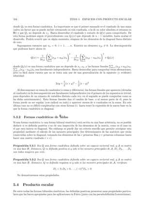 104                                                     TEMA 5. ESPACIOS CON PRODUCTO ESCALAR

donde Q1 es otra forma cuadr´tica. Lo importante es que el primer sumando es el cuadrado de una suma
                              a
(salvo un factor que se puede incluir extrayendo su ra´ cuadrada, o la de su valor absoluto si estamos en
                                                       ız
IR) y que Q1 no depende de xj . Basta desarrollar el cuadrado y restarlo de Q(x) para comprobarlo. De
esta forma podemos seguir el procedimiento con Q1(x) que depende de n − 1 variables, hasta acabar el
desarrollo. Podr´ ocurrir que en alg´n momento, ninguno de los elementos de la diagonal fuera distinto
                 ıa                   u
de cero.
    Supongamos entonces que aii = 0, i = 1, . . . , n. Existir´ un elemento ajh = 0. La descomposici´n
                                                              a                                        o
que podemos hacer ahora es:

                                 n                      2              n                      2
                           1                                     1
                 Q(x) =                (ajk + ahk )xk       −                (ajk − ahk )xk       + Q2 (x)
                          2ajh                                  2ajh
                                 k=1                                   k=1

                                                                                                        n
donde Q2 (x) es una forma cuadr´tica que no depende de xj , xh , y las formas lineales k=1 (ajk + ahk )xk ,
                                  a
   n
   k=1 (ajk − ahk )xk son linealmente independientes. Basta desarrollar para comprobar estas aﬁrmaciones,
pero es f´cil darse cuenta que no se trata m´s que de una generalizaci´n de la siguiente (y evidente)
          a                                     a                          o
identidad:

                                                  1           1
                                          2xy =     (x + y)2 − (x − y)2
                                                  2           2
    Al descomponer en suma de cuadrados (o suma y diferencia), las formas lineales que aparecen (elevadas
al cuadrado) en la descomposici´n son linealmente independientes (en el primero de los supuestos es trivial,
                               o
pues dependen de un n´mero de variables distinto cada vez; en el segundo se puede comprobar como se
                          u
ha dicho anteriormente). Esta formas lineales dan el cambio de base, o al menos parte de ´l, pues la
                                                                                               e
forma puede no ser regular (con radical no nulo) y aparecer menos de n cuadrados en la suma. En este
ultimo caso no es dif´ completarlas con otras formas l.i. hasta tener la expresi´n de la nueva base en la
´                     ıcil                                                      o
que la forma cuadr´tica es diagonal.
                    a


5.3.2      Formas cuadr´ticas deﬁnidas
                       a
Si una forma cuadr´tica (o una forma bilineal sim´trica) est´ escrita en una base arbitraria, no es posible
                   a                             e          a
deducir si es deﬁnida positiva o no de una inspecci´n de los elementos de la matriz, como es el caso en
                                                   o
el que esta matriz es diagonal. Sin embargo se puede dar un criterio sencillo que permite averiguar esta
propiedad mediante el c´lculo de los menores principales (los determinantes de las matrices que est´n
                         a                                                                              a
construidas sobre la diagonal, tomando los elementos de las r primeras ﬁlas y r primeras columnas hasta
hacer una matriz cuadrada r × r).

Proposici´n 5.3.1 Sea Q una forma cuadr´tica deﬁnida sobre un espacio vectorial real, y A su matriz
          o                                a
en una base B. Entonces, Q es deﬁnida positiva si y solo si los menores principales de A, D1 , D2 , . . . , Dn
son todos mayores que cero.

Proposici´n 5.3.2 Sea Q una forma cuadr´tica deﬁnida sobre un espacio vectorial real, y A su matriz
          o                               a
en una base B. Entonces, Q es deﬁnida negativa si y solo si los menores principales de A, veriﬁcan:

                                        D1 < 0, D2 > 0, . . . , (−1)n Dn > 0

      No demostraremos estas propiedades.


5.4       Producto escalar
De entre todas las formas bilineales sim´tricas, las deﬁnidas positivas presentan unas propiedades particu-
                                        e
lares que las hacen apropiadas para las aplicaciones en F´ısica (junto con las pseudodeﬁnidas Lorentzianas).
 