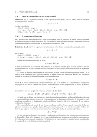 5.4. PRODUCTO ESCALAR                                                                                      105

5.4.1     Producto escalar en un espacio real
Deﬁnici´n 5.4.1 Un producto escalar en un espacio vectorial real V es una forma bilineal sim´trica
        o                                                                                   e
deﬁnida positiva. Es decir:
                                       ( , ): V × V → IR
con las propiedades:
   i) (x, y) = (y, x), x, y ∈ V
   ii) (x + y, z) = (x, z) + (y, z), (λx, y) = λ(x, y),   x, y, z ∈ V, λ ∈ IR
   iii) (x, x) ≥ 0, ∀x ∈ V, (x, x) = 0 ⇔ x = 0

5.4.2     Formas sesquilineales
Esta deﬁnici´n no puede extenderse a espacios complejos, pues el concepto de forma bilineal sim´trica
             o                                                                                  e
deﬁnida positiva no se puede establecer all´ Sin embargo, una aplicaci´n similar a ´sta puede deﬁnirse
                                           ı.                          o           e
en espacios complejos, sustituyendo la propiedad de bilineal por otra.

Deﬁnici´n 5.4.2 Sea V un espacio vectorial complejo. Una forma sesquilineal es una aplicaci´n:
       o                                                                                   o
                                                φ: V × V → C
que veriﬁca:
   i) φ(x, y) = φ(y, x), x, y ∈ V
   ii) φ(x, y + z) = φ(x, y) + φ(x, z),   φ(x, λy) = λφ(x, y),     x, y, z ∈ V, λ ∈ C
   Debido a la primera propiedad se tiene:
                                                       ¯
                                            φ(λx, y) = λφ(x, y),
es decir, la aplicaci´n no es bilineal. Solo es lineal en la segunda variable, pero no en la primera (se trata
                     o
de una convenci´n, en otros lugares la deﬁnici´n se hace de modo que la aplicaci´n es lineal en la primera
                  o                               o                                  o
variable).
    La teor´ de formas sesquilineales es muy similar a la de formas bilineales sim´tricas reales. Si el
             ıa                                                                          e
espacio es de dimensi´n ﬁnita, podemos escribir la aplicaci´n en una base dada. Es f´cil ver (siguiendo
                       o                                        o                          a
en todo la teor´ de las formas bilineales), que la expresi´n es:
                 ıa                                           o
                                              φ(x, y) = X + AY
donde X, Y son los vectores de Cn que representan a x, y ∈ V en esa base y X + representa la transpuesta
conjugada de una matriz. Debido a la primera propiedad de las formas sesquilineales, la matriz A veriﬁca:
                                                   A+ = A
(las matrices con esta propiedad se llaman herm´
                                               ıticas). En efecto:
                   φ(x, y) = X + AY = (X + AY )+ = Y + A+ X = Y + AX,           ∀X, Y ∈ Cn
    Al igual que en el caso real las matrices sim´tricas estaban asociadas a las formas bilineales reales, en
                                                  e
el caso complejo las matrices herm´  ıticas est´n asociadas a las formas sesquilineales. Si el espacio es real,
                                               a
una forma sesquilineal es simplemente una forma bilineal sim´trica (al ser el conjugado de un n´ mero
                                                                   e                                    u
real igual a s´ mismo).
              ı
    Si se cambia la base, la matriz de una forma sesquilineal cambia. Como se puede comprobar f´cilmente
                                                                                                    a
(siempre teniendo como gu´ las formas bilineales sim´tricas), si P es la matriz de cambio de base (es
                              ıa                          e
decir la que expresa los vectores de la segunda base en funci´n de los de la primera) se tiene:
                                                                o
                                                A = P + AP
    Lo que hace particularmente interesantes a las formas sesquilineales es que los valores que toman sobre
la diagonal (es decir sobre los pares (x, x)), son reales (basta usar la primera propiedad y comprobar que
φ(x, x) es igual a su complejo conjugado). Debido a esto, se puede establecer para las formas sesquilineales
la propiedad de ser deﬁnida positiva (o negativa).
 