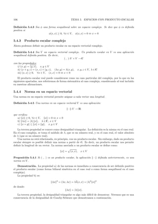 106                                                   TEMA 5. ESPACIOS CON PRODUCTO ESCALAR

Deﬁnici´n 5.4.3 Sea φ una forma sesquilineal sobre un espacio complejo. Se dice que φ es deﬁnida
         o
positiva si
                          φ(x, x) ≥ 0, ∀x ∈ V, φ(x, x) = 0 ⇔ x = 0

5.4.3    Producto escalar complejo
Ahora podemos deﬁnir un producto escalar en un espacio vectorial complejo.

Deﬁnici´n 5.4.4 Sea V un espacio vectorial complejo. Un producto escalar en V es una aplicaci´n
         o                                                                                   o
sesquilineal deﬁnida positiva. Es decir,
                                         ( , ): V × V → C
con las propiedades:
   i) (x, y) = (y, x), x, y ∈ V
   ii) (x + y, z) = (x, z) + (y, z), (λx, y) = λ(x, y),     x, y, z ∈ V, λ ∈ C
   iii) (x, x) ≥ 0, ∀x ∈ V, (x, x) = 0 ⇔ x = 0

    El producto escalar real puede considerarse como un caso particular del complejo, por lo que en los
siguientes apartados, nos referiremos de forma sistem´tica al caso complejo, considerando al real incluido
                                                     a
en nuestras aﬁrmaciones.

5.4.4    Norma en un espacio vectorial
Una norma en un espacio vectorial permite asignar a cada vector una longitud.

Deﬁnici´n 5.4.5 Una norma en un espacio vectorial V es una aplicaci´n:
       o                                                           o

                                                    · : V → IR

que veriﬁca:
   a) x ≥ 0, ∀x ∈ V,  x =0⇔x=0
   b) λx = |λ| x , λ ∈ C, x ∈ V
   c) x + y ≤ x + y , x, y ∈ V

   La tercera propiedad se conoce como desigualdad triangular. La deﬁnici´n es la misma en el caso real.
                                                                          o
En el caso complejo, se toma el m´dulo de λ, que es un n´mero real, y en el caso real, el valor absoluto
                                  o                      u
de λ (que es un n´mero real).
                  u
   Una norma no est´ relacionada, en principio, con un producto escalar. Sin embargo, dado un producto
                     a
escalar siempre es posible deﬁnir una norma a partir de ´l. Es decir, un producto escalar nos permite
                                                         e
deﬁnir la longitud de un vector. La norma asociada a un producto escalar se deﬁne como:

                                              x =     (x, x),   x∈V

Proposici´n 5.4.1 Si ( , ) es un producto escalar, la aplicaci´n
         o                                                    o           ·       deﬁnida anteriormente, es una
norma en V .
    Demostraci´n. La propiedad a) de las normas es inmediata a consecuencia de ser deﬁnido positivo
                o
el producto escalar (como forma bilineal sim´trica en el caso real o como forma sesquilineal en el caso
                                            e
complejo).
    La propiedad b) es:

                                   λx   2                 ¯
                                            = (λx, λx) = λλ(x, x) = |λ|2 x    2


de donde:
                                                  λx = |λ| x .
   La tercera propiedad, la desigualdad triangular es algo m´s dif´ de demostrar. Veremos que es una
                                                            a     ıcil
consecuencia de la desigualdad de Cauchy-Schwarz que demostramos a continuaci´n.
                                                                               o
 