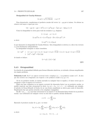 5.4. PRODUCTO ESCALAR                                                                                            107

   Desigualdad de Cauchy-Schwarz:

                                            |(x, y)| ≤       (x, x)(y, y),         x, y ∈ V

   Para demostrarlo, consideremos el producto escalar del vector λx − µy por s´ mismo. Se obtiene un
                                                                              ı
n´ mero real mayor o igual que cero:
 u

                                                                       ¯
                      (λx − µy, λx − µy) = |λ|2 (x, x) + |µ|2 (y, y) − λµ(x, y) − λ¯(y, x) ≥ 0
                                                                                   µ
   Como la desigualdad es cierta para todo los escalares λ, µ, elegimos:

                                                     λ = (x, y),       µ = (x, x)

                                  |(x, y)|2 (x, x) + (x, x)2 (y, y) − 2(x, x)|(x, y)|2 ≥ 0
es decir:
                                                     |(x, y)|2 ≤ (x, x)(y, y)
lo que demuestra la desigualdad de Cauchy-Schwarz. Esta desigualdad es estricta si y s´lo si los vectores
                                                                                      o
x, y son linealmente independientes.
    La desigualdad triangular es ahora inmediata:
              2
       x+y        =     (x + y, x + y) = (x, x) + (y, y) + (x, y) + (x, y) = (x, x) + (y, y) + (x, y) + (x, y)
                             2         2
                  ≤      x       + y       +2 x      y

de donde se deduce:
                                                         x+y ≤ x + y
                                                                                                                 QED


5.4.5       Ortogonalidad
La relaci´n de ortogonalidad deﬁnida para formas bilineales sim´tricas, se extiende a formas sesquilineales
         o                                                     e
sin ning´n problema.
        u

Deﬁnici´n 5.4.6 Sea V un espacio vectorial (real o complejo) y ( , ) un producto escalar en V . Se dice
        o
que dos vectores son ortogonales con respecto a este producto escalar si (x, y) = 0.

   Al ser un producto escalar, la matriz asociada en cualquier base es regular y el unico vector que es
                                                                                              ´
ortogonal a todo el espacio es el vector 0.
   Dada una base cualquiera en un espacio vectorial (de dimensi´n ﬁnita) con un producto escalar, es
                                                                      o
posible construir una base ortonormal (es decir, (ui , uj ) = δij , i, j = 1, . . . n), utilizando, por ejemplo,
el m´todo de Gram-Schmidt (el hecho de ser una forma sesquilineal no afecta para nada al desarrollo.
     e
Simplemente hay que prestar atenci´n a los complejos conjugados).
                                         o
   Sea B = {u1 , . . . , un } una base ortonormal en un espacio V de dimensi´n ﬁnita dotado de un producto
                                                                             o
escalar. Los coeﬁcientes de cualquier vector en esta base se pueden calcular f´cilmente:
                                                                                     a
                                                                             n
                                                     x ∈ V,       x=             xi ui
                                                                           i=1

Haciendo el producto escalar de uj por x se tiene:
                                                      n                n                       n
                                  (uj , x) = (uj ,         xi ui ) =         xi (uj , ui ) =         xi δji
                                                     i=1               i=1                     i=1

es decir:
                                               xi = (ui , x),          ∀i = 1, . . . , n
 