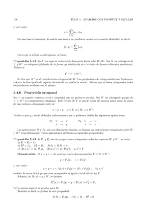 108                                                    TEMA 5. ESPACIOS CON PRODUCTO ESCALAR

y por tanto:
                                                       n
                                                  x=         (ui , x)ui
                                                       i=1

      En una base ortonormal, la matriz asociada a un producto escalar es la matriz identidad, es decir:
                                                               n
                                                  (x, y) =         xi yi
                                                                   ¯
                                                             i=1

      En lo que se reﬁere a subespacios, se tiene:

Proposici´n 5.4.2 Sea V un espacio vectorial de dimensi´n ﬁnita sobre IR o C. Sea W un subespacio de
          o                                             o
V y W ⊥ su ortogonal (deﬁnido de la forma ya establecida en el estudio de formas bilineales sim´tricas).
                                                                                               e
Entonces:

                                                  V = W ⊕ W ⊥.

    Se dice que W ⊥ es el complemento ortogonal de W . Las propiedades de ortogonalidad son fundamen-
tales en la descripci´n de espacio dotados de un producto escalar. N´tese que en bases ortogonales todos
                     o                                              o
los productos escalares son el mismo.

5.4.6       Proyecci´n ortogonal
                    o
Sea V un espacio vectorial (real o complejo) con un producto escalar. Sea W un subespacio propio de
V , y W ⊥ su complemento ortogonal. Todo vector de V se puede poner de manera unica como la suma
                                                                                ´
de dos vectores ortogonales entre s´
                                   ı:

                                     x = y + z,      x ∈ V, y ∈ W, z ∈ W ⊥ .

Debido a que y, z est´n deﬁnidos un´
                     a             ıvocamente por x podemos deﬁnir las siguientes aplicaciones:

                                  P1 :   V   →     V               P2 :    V   → V
                                                                                   .
                                         x   →     y                       x   → z

   Las aplicaciones P1 y P2 , que son claramente lineales, se llaman las proyecciones ortogonales sobre W
y W ⊥ respectivamente. Estas aplicaciones veriﬁcan las siguientes propiedades:

Proposici´n 5.4.3 Si P1 y P2 son las proyecciones ortogonales sobre los espacios W y W ⊥ se tiene:
          o
  a) P1 + P2 = 1V
       2            2
  b) P1 = P1 , P2 = P2 , P1 P2 = P2 P1 = 0
  c) (P1 x, x ) = (x, P1 y), (P2 x, x ) = (x, P2x ), x, x ∈ V
      Demostraci´n. Si x = y + z, de acuerdo con la descomposici´n V = W ⊕ W ⊥ :
                o                                               o

                                             y = P1 (x),       z = P2 (x)

y por tanto:
                            x = y + z = P1 (x) + P2 (x) = (P1 + P2 )(x),          ∀x ∈ V
es decir la suma de los proyectores ortogonales es igual a la identidad en V .
    Adem´s, de P1 (x) = y ∈ W , se deduce:
          a
                                    2                             2
                                   P1 (x) = P1 (y) = y = P1(x) ⇒ P1 = P1

De la misma manera se prueba para P2
   Tambi´n es f´cil de probar la otra propiedad:
         e     a
                                                                   2
                                     P1 P2 = P1 (1V − P1 ) = P1 − P1 = 0
 