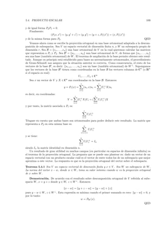 5.4. PRODUCTO ESCALAR                                                                                       109

y de igual forma P2 P1 = 0.
   Finalmente:
                     (P1x, x ) = (y, y + z ) = (y, y ) = (y + z, P1 (x )) = (x, P1 (x ))
y de la misma forma para P2 .                                                                             QED
    Veamos ahora como se escribe la proyecci´n ortogonal en una base ortonormal adaptada a la descom-
                                                   o
posici´n de subespacios. Sea V un espacio vectorial de dimensi´n ﬁnita n, y W un subespacio propio de
       o                                                                o
dimensi´n r, Sea B = {e1 , . . . , en } una base ortonormal de V en la cual queremos calcular las matrices
         o
que representan a P1 y P2 . Sea B = {u1, . . . , un } una base ortonormal de V , de forma que {u1 , . . . , ur }
sea una base (tambi´n ortonormal) de W . El teorema de ampliaci´n de la base permite obtener este resul-
                      e                                                   o
tado. Aunque en principio est´ establecido para bases no necesariamente ortonormales, el procedimiento
                                 a
de Gram-Schmidt nos asegura que la situaci´n anterior es correcta. Como consecuencia, el resto de los
                                                   o
vectores de la base B , es decir: {ur+1 , . . . , un } son un base (tambi´n ortonormal) de W ⊥ . Supongamos
                                                                            e
que los vectores de la base B tienen como coordenadas en la base B los vectores columna de Cn (o IRn
si el espacio es real):
                                                   U1 , . . . , Un ∈ Cn
   Sea x un vector de V y X ∈ Cn sus coordenadas en la base B. Entonces:
                                                   r                        r
                                  y = P1 (x) =          (ui , x)ui =             (Ui+ X)ui
                                                  i=1                      i=1

es decir, en coordenadas:
                                            r                          r
                                     Y =         (Ui+ X)Ui     =(           Ui Ui+ )X
                                           i=1                        i=1
y por tanto, la matriz asociada a P1 es:
                                                        r
                                                             Ui Ui+
                                                       i=1
T´ngase en cuenta que ambas bases son ortonormales para poder deducir este resultado. La matriz que
  e
representa a P2 en esta misma base es:
                                                        n
                                                              Ui Ui+
                                                   i=r+1
y se tiene:
                                                   n
                                                        Ui Ui+ = In
                                                  i=1
siendo In la matriz identidad en dimensi´n n.
                                         o
    Un resultado de gran utilidad en muchos campos (en particular en espacios de dimensi´n inﬁnita) es
                                                                                            o
el teorema de la proyecci´n ortogonal. La pregunta que se puede uno plantear es: dado un vector de un
                         o
espacio vectorial con un producto escalar cu´l es el vector de entre todos los de un subespacio que mejor
                                            a
aproxima a este vector. La respuesta es que es la proyecci´n ortogonal del vector sobre el subespacio.
                                                            o

Teorema 5.4.1 Sea V un espacio vectorial de dimensi´n ﬁnita y x ∈ V . Sea W un subespacio de W .
                                                    o
La norma del vector x − w, donde w ∈ W , toma su valor m´
                                                        ınimo cuando w es la proyecci´n ortogonal
                                                                                     o
de x sobre W .
   Demostraci´ n. De acuerdo con el resultado sobre descomposici´n ortogonal de V referida al sube-
                o                                               o
spacio W , x = y + z donde y ∈ W, z ∈ W ⊥ . Entonces

                                   x−w = y +z −w = y −w + z
                         ⊥
pues y − w ∈ W , z ∈ W . Esta expresi´n es m´
                                     o      ınima cuando el primer sumando es cero: y − w = 0, y
por lo tanto:
                                           w = PW (x).
                                                                                                          QED
 