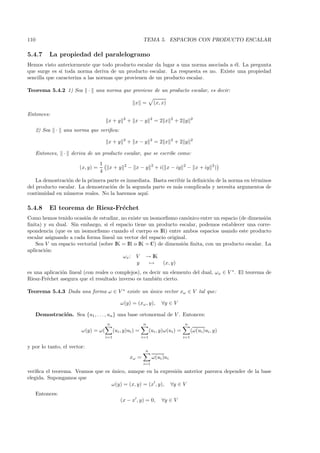 110                                                             TEMA 5. ESPACIOS CON PRODUCTO ESCALAR

5.4.7       La propiedad del paralelogramo
Hemos visto anteriormente que todo producto escalar da lugar a una norma asociada a ´l. La pregunta
                                                                                    e
que surge es si toda norma deriva de un producto escalar. La respuesta es no. Existe una propiedad
sencilla que caracteriza a las normas que provienen de un producto escalar.

Teorema 5.4.2 1) Sea          ·   una norma que proviene de un producto escalar, es decir:

                                                           x =             (x, x)

Entonces:
                                                    2                 2             2           2
                                          x+y            + x−y             =2 x         +2 y
      2) Sea   ·   una norma que veriﬁca:
                                                    2                 2             2           2
                                          x+y            + x−y             =2 x         +2 y

      Entonces,    ·   deriva de un producto escalar, que se escribe como:
                                     1               2                 2                  2                2
                          (x, y) =        x+y            − x−y             + i( x − iy        − x + iy         )
                                     4
    La demostraci´n de la primera parte es inmediata. Basta escribir la deﬁnici´n de la norma en t´rminos
                 o                                                             o                  e
del producto escalar. La demostraci´n de la segunda parte es m´s complicada y necesita argumentos de
                                    o                           a
continuidad en n´meros reales. No la haremos aqu´
                u                                  ı.

5.4.8       El teorema de Riesz-Fr´chet
                                  e
Como hemos tenido ocasi´n de estudiar, no existe un isomorﬁsmo can´nico entre un espacio (de dimensi´n
                         o                                            o                              o
ﬁnita) y su dual. Sin embargo, si el espacio tiene un producto escalar, podemos establecer una corre-
spondencia (que es un isomorﬁsmo cuando el cuerpo es IR) entre ambos espacios usando este producto
escalar asignando a cada forma lineal un vector del espacio original.
    Sea V un espacio vectorial (sobre IK = IR o IK = C) de dimensi´n ﬁnita, con un producto escalar. La
                                                                   o
aplicaci´n:
        o
                                         ωx : V → IK
                                               y    →     (x, y)
es una aplicaci´n lineal (con reales o complejos), es decir un elemento del dual, ωx ∈ V ∗ . El teorema de
               o
Riesz-Fr´chet asegura que el resultado inverso es tambi´n cierto.
        e                                                e

Teorema 5.4.3 Dada una forma ω ∈ V ∗ existe un ´nico vector xω ∈ V tal que:
                                               u

                                                   ω(y) = (xω , y),           ∀y ∈ V

      Demostraci´n. Sea {u1 , . . . , un } una base ortonormal de V . Entonces:
                o
                                         n                      n                          n
                           ω(y) = ω(           (ui , y)ui ) =         (ui , y)ω(ui ) =          (ω(ui )ui , y)
                                         i=1                    i=1                       i=1

y por lo tanto, el vector:
                                                                 n
                                                         xω =          ω(ui )ui
                                                                i=1

veriﬁca el teorema. Veamos que es unico, aunque en la expresi´n anterior parezca depender de la base
                                  ´                          o
elegida. Supongamos que
                                  ω(y) = (x, y) = (x , y), ∀y ∈ V
      Entonces:
                                                   (x − x , y) = 0,           ∀y ∈ V
 