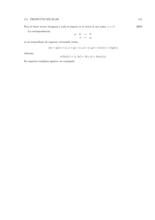 5.4. PRODUCTO ESCALAR                                                                     111

Pero el unico vector ortogonal a todo el espacio es el vector 0, por tanto, x = x .
        ´                                                                                 QED
   La correspondencia:
                                              ψ : V    →    V
                                                  x    →    ωx
es un isomorﬁsmo de espacios vectoriales reales:

                      ψ (x + y)(z) = (z, x + y) = (z, x) + (z, y) = ψ (x)(z) + ψ (y)(z)

Adem´s:
    a
                                 ψ (λx)(z) = (z, λx) = λ(z, x) = λψ (x)(z)
En espacios complejos aparece un conjugado.
 