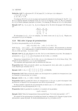 1.2. GRUPOS                                                                                                   5

Deﬁnici´n 1.2.2 Un subconjunto H ⊂ G del grupo (G, ·) se dir´ que es un subgrupo si
        o                                                   a
  i. ∀x, y ∈ H, x · y ∈ H,
  ii. ∀x ∈ H, x−1 ∈ H.
   Un subgrupo H de G es a su vez un grupo con la operaci´n inducida de la del grupo G. Sea H = {e},
                                                           o
H es un subgrupo llamado el subgrupo trivial. ∅ ⊂ G no es un subgrupo. Si H = G, H es un subgrupo.
G y {e} se llaman subgrupos impropios (o triviales). Un subgrupo H diferente de {e} y G se dir´ propio.
                                                                                              a

Ejemplo 1.2.7 A3 = {e, σ1 , σ2} ⊂ S3 . A3 es un subgrupo de S3 . En efecto del ejemplo 1.2.6 obtenemos
que
                                                A3        e   σ1   σ2
                                                 e        e   σ1   σ2
                                                σ1       σ1   σ2    e
                                                σ2       σ2   e    σ1
   El subconjunto {e, τ1} ⊂ S3 es un subgrupo. Lo mismo ocurre con {e, τ2 }, {e, τ3 }. Ning´ n otro
                                                                                           u
subconjunto de S3 es un subgrupo.

1.2.3     M´s sobre el grupo de permutaciones
           a
Un ciclo es una permutaci´n α en Sn de la forma
                         o
                           α(k1 ) = k2 , α(k2) = k3 , . . . , α(kr−1 ) = kr , α(kr ) = k1 ,
donde {k1 , k2 , . . . , kr } ⊂ {1, 2, . . . , n} y los dem´s elementos no cambian. Tal permutaci´n se denotar´
                                                           a                                     o             a
por α = (k1 k2 · · · kr ) y habitualmente se indica el n´mero de elementos que se permutan c´
                                                                u                                   ıclicamente,
esto es, se dice que (k1 k2 · · · kr ) es un r–ciclo.

Ejemplo 1.2.8 En S3 todo elemento es un ciclo. En S4 no todo elemento es un ciclo. Por ejemplo, la
                 1 2 3 4
permutaci´n α =
         o                     es el producto de dos 2–ciclos, α = (12)(34).
                 2 1 4 3
   Llamaremos transposiciones a los 2–ciclos, esto es a los elementos de Sn de la forma (k1 k2). Por
ejemplo en S3 los elementos τ1 , τ2 y τ3 son transposiciones.
   Los resultados m´s importantes sobre la aritm´tica de ciclos son:
                     a                             e

Proposici´n 1.2.1 Toda permutaci´n admite una descomposici´n ´nica salvo orden en producto de
            o                       o                     o u
ciclos disjuntos que conmutan entre si.

                                   1   2 3     4     5   6
Ejemplo 1.2.9 σ ∈ S6 . σ =                                    = (1)(243)(56).
                                   1   4 2     3     6   5

Proposici´n 1.2.2 Toda permutaci´n admite una descomposici´n en producto de transposiciones (que
         o                        o                       o
no conmutan en general y que no es ´nica).
                                   u

Ejemplo 1.2.10 σ ∈ S3. σ = (123) = (12)(23) = (23)(13).

Proposici´n 1.2.3 La paridad del n´mero de transposiciones en las que se puede descomponer toda
          o                        u
permutaci´n no depende de la descomposici´n sino s´lo de la permutaci´n.
         o                               o        o                  o
   Se llama paridad o signatura de una permutaci´n al n´mero (σ) = (−1)k , donde k es el n´mero de
                                                  o    u                                  u
transposiciones de una descomposici´n de σ ∈ Sn .
                                   o

Proposici´n 1.2.4 La paridad de un producto es el producto de las paridades.
         o
                                                   (αβ) = (α) (β).

Ejemplo 1.2.11 Todas las transposiciones tienen paridad impar. Un k-ciclo tiene paridad (−1)k−1 .
    El conjunto de las permutaciones de paridad par forman un subgrupo de Sn llamado el grupo de las
alternaciones o grupo alternado. Se denota habitualmente por An y su orden es n!/2.
 