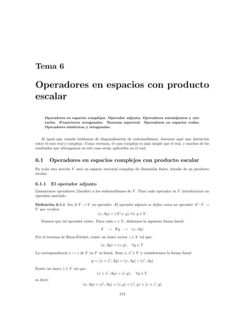 Tema 6

Operadores en espacios con producto
escalar

      Operadores en espacios complejos. Operador adjunto. Operadores autoadjuntos y uni-
      tarios. Proyectores ortogonales. Teorema espectral. Operadores en espacios reales.
      Operadores sim´tricos y ortogonales.
                     e


   Al igual que cuando hablamos de diagonalizaci´n de endomorﬁsmos, haremos aqu´ una distinci´n
                                                    o                                   ı            o
entre el caso real y complejo. Como veremos, el caso complejo es m´s simple que el real, y muchos de los
                                                                    a
resultados que obtengamos en este caso ser´n aplicables en el real.
                                          a


6.1         Operadores en espacios complejos con producto escalar
En toda esta secci´n V ser´ un espacio vectorial complejo de dimensi´n ﬁnita, dotado de un producto
                  o       a                                         o
escalar.

6.1.1       El operador adjunto
Llamaremos operadores (lineales) a los endomorﬁsmos de V . Para cada operador en V introducimos un
operador asociado.

Deﬁnici´n 6.1.1 Sea A: V → V un operador. El operador adjunto se deﬁne como un operador A+ : V →
        o
V que veriﬁca:
                                (x, Ay) = (A+ x, y), ∀x, y ∈ V.
   Veamos que tal operador existe. Para cada x ∈ V , deﬁnimos la siguiente forma lineal:

                                       V    → Cy      →       (x, Ay)

Por el teorema de Riesz-Fr´chet, existe un unico vector z ∈ V tal que:
                          e                ´

                                       (x, Ay) = (z, y),      ∀y ∈ V

La correspondencia x → z de V en V es lineal. Sean x, x ∈ V y consideremos la forma lineal:

                                 y → (x + x , Ay) = (x, Ay) + (x , Ay)

Existe un unico z ∈ V tal que:
          ´     ˜
                                     (x + x , Ay) = (˜, y),
                                                     z          ∀y ∈ V
es decir:
                            (x, Ay) + (x , Ay) = (z, y) + (z , y) = (z + z , y)

                                                   113
 