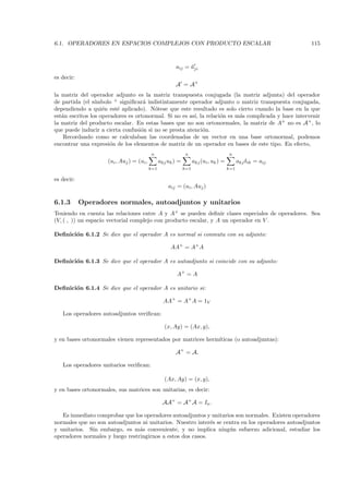 6.1. OPERADORES EN ESPACIOS COMPLEJOS CON PRODUCTO ESCALAR                                                   115



                                                        aij = aji
                                                              ¯
es decir:
                                                        A = A+
la matriz del operador adjunto es la matriz transpuesta conjugada (la matriz adjunta) del operador
de partida (el s´ımbolo + signiﬁcar´ indistintamente operador adjunto o matriz transpuesta conjugada,
                                    a
dependiendo a qui´n est´ aplicado). N´tese que este resultado es solo cierto cuando la base en la que
                    e    e              o
est´n escritos los operadores es ortonormal. Si no es as´ la relaci´n es m´s complicada y hace intervenir
   a                                                    ı,         o      a
la matriz del producto escalar. En estas bases que no son ortonormales, la matriz de A+ no es A+ , lo
que puede inducir a cierta confusi´n si no se presta atenci´n.
                                   o                       o
    Recordando como se calculaban las coordenadas de un vector en una base ortonormal, podemos
encontrar una expresi´n de los elementos de matriz de un operador en bases de este tipo. En efecto,
                       o
                                           n                  n                        n
                     (ui , Auj ) = (ui ,         akj uk ) =         akj (ui , uk ) =         akj δik = aij
                                           k=1                k=1                      k=1

es decir:
                                                     aij = (ui , Auj )

6.1.3       Operadores normales, autoadjuntos y unitarios
Teniendo en cuenta las relaciones entre A y A+ se pueden deﬁnir clases especiales de operadores. Sea
(V, ( , )) un espacio vectorial complejo con producto escalar, y A un operador en V .

Deﬁnici´n 6.1.2 Se dice que el operador A es normal si conmuta con su adjunto:
       o

                                                      AA+ = A+ A

Deﬁnici´n 6.1.3 Se dice que el operador A es autoadjunto si coincide con su adjunto:
       o

                                                         A+ = A

Deﬁnici´n 6.1.4 Se dice que el operador A es unitario si:
       o

                                                   AA+ = A+ A = 1V

   Los operadores autoadjuntos veriﬁcan:

                                                   (x, Ay) = (Ax, y),

y en bases ortonormales vienen representados por matrices herm´
                                                              ıticas (o autoadjuntas):

                                                        A+ = A.

   Los operadores unitarios veriﬁcan:

                                                   (Ax, Ay) = (x, y),
y en bases ortonormales, sus matrices son unitarias, es decir:

                                                  AA+ = A+ A = In .

   Es inmediato comprobar que los operadores autoadjuntos y unitarios son normales. Existen operadores
normales que no son autoadjuntos ni unitarios. Nuestro inter´s se centra en los operadores autoadjuntos
                                                             e
y unitarios. Sin embargo, es m´s conveniente, y no implica ning´n esfuerzo adicional, estudiar los
                                 a                                  u
operadores normales y luego restringirnos a estos dos casos.
 