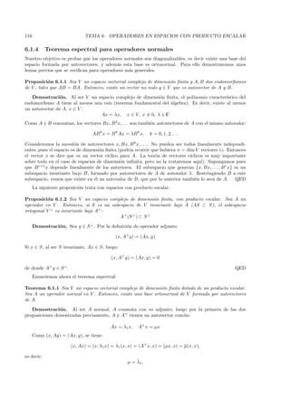 116                            TEMA 6. OPERADORES EN ESPACIOS CON PRODUCTO ESCALAR

6.1.4       Teorema espectral para operadores normales
Nuestro objetivo es probar que los operadores normales son diagonalizables, es decir existe una base del
espacio formada por autovectores, y adem´s esta base es ortonormal. Para ello demostraremos unos
                                          a
lemas previos que se veriﬁcan para operadores m´s generales.
                                                a

Proposici´n 6.1.1 Sea V un espacio vectorial complejo de dimensi´n ﬁnita y A, B dos endomorﬁsmos
            o                                                     o
de V , tales que AB = BA. Entonces, existe un vector no nulo y ∈ V que es autovector de A y B.
   Demostraci´n. Al ser V un espacio complejo de dimensi´n ﬁnita, el polinomio caracter´
                o                                       o                                ıstico del
endomorﬁsmo A tiene al menos una ra´ (teorema fundamental del ´lgebra). Es decir, existe al menos
                                   ız                         a
un autovector de A, x ∈ V :
                                Ax = λx, x ∈ V, x = 0, λ ∈ C
Como A y B conmutan, los vectores Bx, B 2 x, . . . son tambi´n autovectores de A con el mismo autovalor:
                                                            e

                                  AB k x = B k Ax = λB k x,    k = 0, 1, 2, . . .

Consideremos la sucesi´n de autovectores x, Bx, B 2 x, . . .. No pueden ser todos linealmente independi-
                         o
entes, pues el espacio es de dimensi´n ﬁnita (podr´ ocurrir que hubiera n = dim V vectores l.i. Entonces
                                    o              ıa
el vector x se dice que es un vector c´ ıclico para A. La teor´ de vectores c´
                                                                ıa             ıclicos es muy importante
sobre todo en el caso de espacios de dimensi´n inﬁnita, pero no la trataremos aqu´ Supongamos pues
                                               o                                     ı).
que B r+1 x depende linealmente de los anteriores. El subespacio que generan {x, Bx, . . . , B r x} es un
subespacio invariante bajo B, formado por autovectores de A de autovalor λ. Restringiendo B a este
subespacio, vemos que existe en ´l un autovalor de B, que por lo anterior tambi´n lo ser´ de A. QED
                                 e                                                e       a
      La siguiente proposici´n trata con espacios con producto escalar.
                            o

Proposici´n 6.1.2 Sea V un espacio complejo de dimensi´n ﬁnita, con producto escalar. Sea A un
           o                                             o
operador en V . Entonces, si S es un subespacio de V invariante bajo A (AS ⊂ S), el subespacio
ortogonal V ⊥ es invariante bajo A+ :
                                         A+ (S ⊥ ) ⊂ S ⊥

      Demostraci´n. Sea y ∈ S ⊥ . Por la deﬁnici´n de operador adjunto:
                o                               o

                                              (x, A+ y) = (Ax, y)

Si x ∈ S, al ser S invariante, Ax ∈ S, luego:

                                           (x, A+ y) = (Ax, y) = 0

de donde A+ y ∈ S ⊥ .                                                                              QED
      Enunciemos ahora el teorema espectral:

Teorema 6.1.1 Sea V un espacio vectorial complejo de dimensi´n ﬁnita dotado de un producto escalar.
                                                              o
Sea A un operador normal en V . Entonces, existe una base ortonormal de V formada por autovectores
de A.
   Demostraci´n. Al ser A normal, A conmuta con su adjunto, luego por la primera de las dos
                o
proposiciones demostradas previamente, A y A+ tienen un autovector com´n:
                                                                      u

                                           Ax = λ1 x,    A+ x = µx
      Como (x, Ay) = (Ax, y), se tiene:

                        (x, Ax) = (x, λ1 x) = λ1 (x, x) = (A+ x, x) = (µx, x) = µ(x, x),
                                                                                ¯

es decir:
                                                        ¯
                                                    µ = λ1 .
 