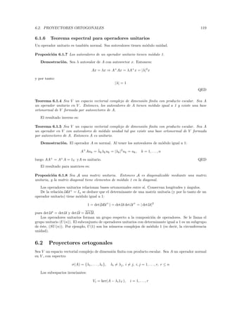 6.2. PROYECTORES ORTOGONALES                                                                        119

6.1.6    Teorema espectral para operadores unitarios
Un operador unitario es tambi´n normal. Sus autovalores tienen m´dulo unidad.
                             e                                  o

Proposici´n 6.1.7 Los autovalores de un operador unitario tienen m´dulo 1.
         o                                                        o

   Demostraci´ n. Sea λ autovalor de A con autovector x. Entonces:
             o

                                     Ax = λx ⇒ A+ Ax = λA+ x = |λ|2 x

y por tanto:
                                                      |λ| = 1
                                                                                                  QED

Teorema 6.1.4 Sea V un espacio vectorial complejo de dimensi´n ﬁnita con producto escalar. Sea A
                                                               o
un operador unitario en V . Entonces, los autovalores de A tienen m´dulo igual a 1 y existe una base
                                                                   o
ortonormal de V formada por autovectores de A.

   El resultado inverso es:

Teorema 6.1.5 Sea V un espacio vectorial complejo de dimensi´n ﬁnita con producto escalar. Sea A
                                                              o
un operador en V con autovalores de m´dulo unidad tal que existe una base ortonormal de V formada
                                      o
por autovectores de A. Entonces A es unitario.
   Demostraci´ n. El operador A es normal. Al tener los autovalores de m´dulo igual a 1:
             o                                                          o
                                       ¯
                              A+ Auk = λk λk uk = |λk |2 uk = uk ,        k = 1, . . . , n

luego AA+ = A+ A = 1V yA es unitario.                                                             QED
   El resultado para matrices es:

Proposici´n 6.1.8 Sea A una matriz unitaria. Entonces A es diagonalizable mediante una matriz
           o
unitaria, y la matriz diagonal tiene elementos de m´dulo 1 en la diagonal.
                                                   o

   Los operadores unitarios relacionan bases ortonormales entre s´ Conservan longitudes y ´ngulos.
                                                                 ı.                         a
   De la relaci´n U U + = In se deduce que el determinante de una matriz unitaria (y por lo tanto de un
               o
operador unitario) tiene m´dulo igual a 1:
                           o

                                  1 = det(U U + ) = det U det U + = | det U |2
                           ¯
pues det U t = det U y det U = det U .
   Los operadores unitarios forman un grupo respecto a la composici´n de operadores. Se le llama el
                                                                        o
grupo unitario (U (n)). El subconjunto de operadores unitarios con determinante igual a 1 es un subgrupo
de ´ste, (SU (n)). Por ejemplo, U (1) son los n´meros complejos de m´dulo 1 (es decir, la circunferencia
   e                                           u                      o
unidad).


6.2     Proyectores ortogonales
Sea V un espacio vectorial complejo de dimensi´n ﬁnita con producto escalar. Sea A un operador normal
                                              o
en V , con espectro

                      σ(A) = {λ1 , . . . , λr },   λi = λj , i = j, i, j = 1, . . . , r, r ≤ n

   Los subespacios invariantes:

                                     Vi = ker(A − λi 1V ),       i = 1, . . . , r
 