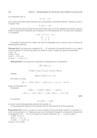 120                             TEMA 6. OPERADORES EN ESPACIOS CON PRODUCTO ESCALAR

son ortogonales entre s´
                       ı:
                                                   Vi ⊥ Vj ,    i=j
como consecuencia del teorema espectral, pues corresponden a autovalores distintos. Adem´s su suma es
                                                                                        a
el espacio total:
                                          V = V1 ⊕ · · · ⊕ Vr .
    De esta forma podemos deﬁnir los proyectores sobre cada uno de los subespacios invariantes, general-
izando los proyectores ortogonales que estudiamos en la descomposici´n de V en suma de un subespacio
                                                                    o
y su ortogonal:
                                       x ∈ V, x = x1 + · · · + xr
                                                     Pi :   →    V
                                                      x     →    xi
   La familia de proyectores Pi veriﬁca una serie de propiedades que se conocen como el teorema de
descomposici´n espectral.
            o

Teorema 6.2.1 Los proyectores ortogonales P1 , . . . , Pr asociados a un operador normal A en un espacio
vectorial complejo V de dimensi´n ﬁnita con producto escalar, veriﬁcan las siguientes propiedades:
                               o
1) Pi+ = Pi
2) Pi Pj = δij Pi
3) P1 + · · · + Pr = 1V
4) λ1 P1 + · · · + λr Pr = A

      Demostraci´n. Los proyectores ortogonales son idempotentes y autoadjuntos:
                o

                                                  Pi2 x = Pi xi = xi


                                 (x, Pi y) = (x, yi ) = (xi , yi ) = (xi , y) = (Pi x, y)
      Adem´s:
          a
                                           Pi Pj (x) = Pi (xj ) = 0,    i=j
      En cuanto a su suma:

                      (P1 + · · · + Pr )x = P1 x + · · · + Pr x = x1 + · · · + xr = x,      ∀x ∈ V

luego es la identidad en V .
   Finalmente:
                                (λ1 P1 + · · · + λr Pr )x = λ1 P1 x + · · · + λr Pr x =
                      = λ1 x1 + · · · + λr xr = Ax1 + · · · + Axr = A(x1 + · · · + xr ) = Ax
                                                                                                     QED
      La expresi´n:
                o
                                               A = λ1 P1 + · · · + λr Pr
se conoce como la descomposici´n espectral del operador A.
                               o
    La descomposici´n espectral de un operador permite caracterizarlo de la forma siguiente.
                   o

Proposici´n 6.2.1 Sea V un espacio vectorial complejo de dimensi´n ﬁnita dotado de un producto es-
            o                                                               o
calar, y A un operador en V . Supongamos que existe una familia de proyectores ortogonales (idempotentes
y autoadjuntos), {P1 , . . . , Pr } y un conjunto de escalares (distintos), {λ1, . . . , λr } que veriﬁcan:
    1) Pi Pj = 0, i = j
    2) P1 + · · · + Pr = 1V
    3) λ1 P1 + · · · + λr Pr = A
entonces, A es normal.
 