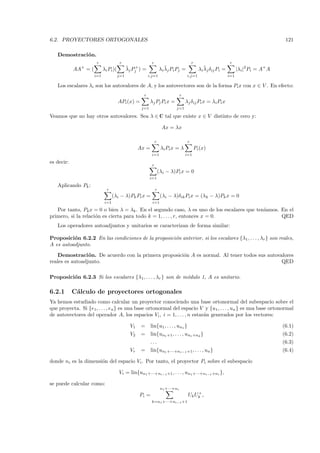 6.2. PROYECTORES ORTOGONALES                                                                                                                121

   Demostraci´ n.
             o
                       r                r                  r                               r                       r
            AA+ = (         λi Pi )(         ¯
                                             λj Pj+ ) =                ¯
                                                                    λi λj Pi Pj =                   ¯
                                                                                                 λi λj δij Pi =         |λi |2 Pi = A+ A
                      i=1              j=1                i,j=1                        i,j=1                      i=1

   Los escalares λi son los autovalores de A, y los autovectores son de la forma Pi x con x ∈ V . En efecto:
                                                      r                           r
                                       APi (x) =           λj Pj Pi x =               λj δij Pi x = λi Pi x
                                                     j=1                     j=1

Veamos que no hay otros autovalores. Sea λ ∈ C tal que existe x ∈ V distinto de cero y:

                                                                     Ax = λx

                                                                r                      r
                                                    Ax =             λi Pi x = λ               Pi (x)
                                                            i=1                       i=1

es decir:
                                                            r
                                                                    (λi − λ)Pi x = 0
                                                           i=1

   Aplicando Pk :
                              r                                 r
                                   (λi − λ)Pk Pi x =                 (λi − λ)δik Pi x = (λk − λ)Pk x = 0
                             i=1                            i=1

   Por tanto, Pk x = 0 o bien λ = λk . En el segundo caso, λ es uno de los escalares que ten´
                                                                                            ıamos. En el
primero, si la relaci´n es cierta para todo k = 1, . . . , r, entonces x = 0.
                     o                                                                             QED
   Los operadores autoadjuntos y unitarios se caracterizan de forma similar:

Proposici´n 6.2.2 En las condiciones de la proposici´n anterior, si los escalares {λ1 , . . . , λr } son reales,
          o                                         o
A es autoadjunto.
    Demostraci´ n. De acuerdo con la primera proposici´n A es normal. Al tener todos sus autovalores
                 o                                    o
reales es autoadjunto.                                                                         QED

Proposici´n 6.2.3 Si los escalares {λ1, . . . , λr } son de m´dulo 1, A es unitario.
         o                                                   o

6.2.1       C´lculo de proyectores ortogonales
             a
Ya hemos estudiado como calcular un proyector conociendo una base ortonormal del subespacio sobre el
que proyecta. Si {e1, . . . , en } es una base ortonormal del espacio V y {u1 , . . . , un } es una base ortonormal
de autovectores del operador A, los espacios Vi , i = 1, . . . , n estar´n generados por los vectores:
                                                                        a

                                               V1    =     lin{u1, . . . , un1 }                                                           (6.1)
                                               V2    =     lin{un1 +1 , . . . , un1 +n2 }                                                  (6.2)
                                                           ...                                                                             (6.3)
                                               Vr    =     lin{un1 +···+nr−1 +1 , . . . , un }                                             (6.4)

donde ni es la dimensi´n del espacio Vi . Por tanto, el proyector Pi sobre el subespacio
                      o

                                       Vi = lin{un1 +···+ni−1 +1 , . . . , un1 +···+ni−1 +ni },

se puede calcular como:
                                                                     n1 +···+ni
                                                                                           +
                                                    Pi =                               Uk Uk ,
                                                           k=n1 +···+ni−1 +1
 