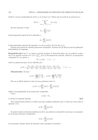 122                              TEMA 6. OPERADORES EN ESPACIOS CON PRODUCTO ESCALAR

donde Ul son las coordenadas del vector ul en la base {ei }. N´tese que la acci´n de un proyector es:
                                                              o                o
                                                          n1 +···+ni
                                          Pi (x) =                            (uk , x)uk .
                                                      k=n1 +···+ni−1 +1


      En esta notaci´n se tiene:
                    o
                                                                  n
                                                       In =            Ui Ui+ ,
                                                                i=1

la descomposici´n espectral de la identidad, y
               o
                                                              n
                                                      A=              λi Ui Ui+ ,
                                                             i=1

la descomposici´n espectral del operador A (o de su matriz A en la base {ei }).
                o
    Existen otras formas de calcular proyectores ortogonales. Veremos una de ellas que usa los polinomios
interpoladores de Lagrange.

Proposici´n 6.2.4 Sea V un espacio vectorial complejo de dimensi´n ﬁnita con un producto escalar.
           o                                                       o
                                     n
Sea A un operador normal en V y A = i=1 λi Pi su descomposici´n espectral. Entonces, los proyectores
                                                                 o
ortogonales Pi son iguales a:
                                   Pi = ϕi (A), i = 1, . . . , r
donde los polinomios p(λ) vienen deﬁnidos por:

                               (λ − λ1 ) · · · (λ − λi−1 )(λ − λi+1 ) · · · (λ − λr )
                   ϕi (λ) =                                                              ,             i = 1, . . . , r
                              (λi − λ1 ) · · · (λi − λi−1 )(λi − λi+1 ) · · · (λi − λr )

      Demostraci´n. Se tiene:
                o
                                                    λ − λj                                A − λ j 1V
                                   ϕi (λ) =                 ,         ϕi (A) =
                                                    λi − λj                                λi − λj
                                              j=i                                   j=i

      Pero no es dif´ calcular el valor de estos polinomio sobre A:
                    ıcil
                                                         n                     n
                                        ϕi (A) = ϕi (         λj Pj ) =             ϕi (λj )Pj
                                                        j=1                  j=1

debido a las propiedades de los proyectores ortogonales.
   Como:
                                              ϕi (λj ) = δij
se obtiene el resultado buscado.                                                                                          QED
   De la demostraci´n anterior se deduce que para cualquier polinomio p(λ), el valor que toma sobre el
                   o
operador A es:
                                                                  n
                                                     p(A) =             p(λj )Pj
                                                                j=1

   Se puede extender a funciones anal´
                                     ıticas (es decir, que admiten un desarrollo en serie que es convergente
en un entorno del punto considerado):
                                                                  n
                                                    f (A) =             f (λj )Pj
                                                                j=1

lo que permite calcular valores de funciones sobre operadores (normales).
 