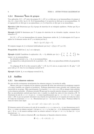6                                                              TEMA 1. ESTRUCTURAS ALGEBRAICAS

1.2.4    Homomorﬁsmos de grupos
Una aplicaci´n f: G → G entre dos grupos (G, ·), (G , ), se dir´ que es un homomorﬁsmo de grupos si
               o                                                 a
f (g · h) = f (g) f (h), ∀g, h ∈ G. Si el homomorﬁsmo f es inyectivo se dir´ que es un monomorﬁsmo. Si
                                                                           a
es suprayectivo se dir´ que es un epimorﬁsmo y si f es biyectivo se dir´ que es un isomorﬁsmo.
                       a                                               a

Ejercicio 1.2.6 Denotemos por D3 el grupo de simetr´ de un tri´ngulo equil´tero. Probar que D3 es
                                                   ıas        a           a
isomorfo a S3 .

Ejemplo 1.2.12 Si denotamos por T el grupo de simetr´ de un tetraedro regular, entonces S4 es
                                                    ıas
isomorfo a T .
    Si f : G → G es un homomorﬁsmo de grupos, llamaremos n´cleo de f el subconjunto de G que se
                                                          u
aplica en el elemento neutro de G y se denota por ker f ,

                                      ker f = {g ∈ G | f (g) = e }.

El conjunto imagen de f se denotar´ habitualmente por im f = {f (g) ∈ G | g ∈ G}.
                                  a

Proposici´n 1.2.5 ker f , im f son subgrupos.
         o

                                                                                 1    2    3    4
Ejemplo 1.2.13 Consid´rese la aplicaci´n i: S3 → S4 deﬁnida por i(α) =
                     e                o                                                             . En-
                                                                                 α1   α2   α3   4
tonces i es un monomorﬁsmo.
    La inclusi´n natural j: An → Sn es un monomorﬁsmo.
              o
    La asignaci´n a cada permutaci´n de su paridad, : Sn → Z 2 es un epimorﬁsmo debido a la proposici´n
                o                 o                        Z                                         o
1.2.4.
   Un subgrupo H de G se dice normal si gHg−1 ⊂ H, ∀g ∈ G, esto es, si para todo h ∈ H, ghg−1 ∈ H
para todo g ∈ G. ker f es un subgrupo normal de G.

Ejemplo 1.2.14 An es un subgrupo normal de Sn .


1.3     Anillos
1.3.1    Los n´ meros enteros
              u
En esta secci´n revisaremos escuetamente los n´meros enteros y la noci´n de anillo.
              o                                u                        o
    Hemos visto que el conjunto de los n´meros naturales IN tiene una estructura de semigrupo respecto
                                        u
a la suma (tambi´n con respecto al producto). Podemos plantearnos como extender este conjunto para
                    e
convertirlo en un grupo. M´s concretamente, la ecuaci´n x + n = m, n, m ∈ IN no siempre tiene soluci´n
                             a                         o                                                o
en los n´ meros naturales. ¿Podemos extender IN para que la ecuaci´n anterior siempre se pueda resolver?
        u                                                          o
Hay un procedimiento natural para hacer esto y consiste en a˜adir las ra´
                                                               n           ıces de esta ecuaci´n a IN. Si
                                                                                              o
denotamos la ra´ de x + n = m por m − n vemos inmediatamente que m − n = (m + r) − (n + r) para
                  ız
todo r ∈ IN, lo que nos permite introducir una relaci´n de equivalencia en el conjunto de todas las ra´
                                                     o                                                ıces
de todas las ecuaciones x + n = m. Denotaremos por (n − m) una de estas clases. Podemos deﬁnir la
suma de ra´ ıces como sigue:

                             (m − n) + (m − n ) = ((m + m ) − (n + n )).

El elemento neutro de la suma es la ra´ de la ecuaci´n x + n = n, esto es (n − n) que denotaremos por 0.
                                      ız            o
Si m > n existe un n´mero natural r tal que m = n + r y la clase (m − n) la denotaremos simplemente
                     u
por r. Si m < n de manera an´loga existe un n´mero natural s tal que n = m + s y la clase (m − n) se
                               a                u
denotar´ por −s.
        a
    El conjunto de ra´
                     ıces se denotar´ Z y sus elementos se llamar´n n´meros enteros.
                                    a Z                          a u

                                      Z = {. . . , −2, −1, 0, 1, 2, . . .}.
                                      Z
 