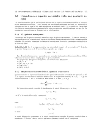 6.3. OPERADORES EN ESPACIOS VECTORIALES REALES CON PRODUCTO ESCALAR                                  123

6.3         Operadores en espacios vectoriales reales con producto es-
            calar
Las mismas cuestiones que se suscitaron en relaci´n con los espacios complejos dotados de un producto
                                                  o
escalar ser´n estudiadas aqu´ Como veremos, las diﬁcultades principales provienen del hecho que no
           a                 ı.
todo operador en un espacio real posee autovalores (se entiende reales). La extensi´n del cuerpo base
                                                                                    o
(noci´n que se puede deﬁnir rigurosamente) a los n´meros complejos, permitir´ aligerar esta secci´n. Sin
     o                                            u                         ıa                   o
embargo nos mantendremos en el campo real en todo lo posible.

6.3.1       El operador transpuesto
En analog´ con el operador adjunto, deﬁniremos aqu´ el operador transpuesto. Es este un nombre ya
          ıa                                            ı
usado en relaci´n con el espacio dual. De hecho, utilizando el teorema de Riesz-Fr´chet, ambos conceptos
               o                                                                  e
coinciden. Sin embargo, para evitar problemas de interpretaci´n el operador transpuesto se entender´ en
                                                               o                                    a
la forma que sigue.

Deﬁnici´n 6.3.1 Sea V un espacio vectorial real con producto escalar, y A un operador en V . Se deﬁne
         o
el operador transpuesto de A, At como el ´nico operador que veriﬁca:
                                         u

                                             (x, Ay) = (At x, y)

    Para demostrar la existencia y unicidad de este operador, basta aplicar el teorema de Riesz-Fr´chet,
                                                                                                  e
tal y como hicimos en el caso complejo para el operador adjunto.
    Las propiedades del operador transpuesto son similares a las del adjunto:
    1) (At )t = A
    2) (A + B)t = At + B t
    3) (λA)t = λAt
    4) (AB)t = B t At

6.3.2       Representaci´n matricial del operador transpuesto
                        o
Queremos obtener la representaci´n matricial del operador transpuesto At dada la del operador A. Sea
                                 o
V un espacio vectorial real de dimensi´n ﬁnita dotado de un producto escalar y B = {u1 , . . . , un } una
                                      o
base ortonormal de V . Sea A la matriz de A en la base B, es decir, A = (aij ):
                                               n
                                     Aui =          aji uj ,   i = 1, . . . , n
                                              i=1

   De lo estudiado para la expresi´n de los elementos de matriz del operador A se tiene:
                                  o

                                               aij = (ui , Auj )

y si A es la matriz del operador transpuesto,

                                              aij = (ui , At uj )

como
                                   (ui , Auj ) = (At ui , uj ) = (uj , At ui )
se concluye:
                                                    aij = aji
es decir:
                                                    A = At
la matriz del operador transpuesto es la matriz transpuesta del operador de partida cuando la base es
                ımbolo t denota tanto el operador transpuesto como la matriz transpuesta.
ortonormal. El s´
 