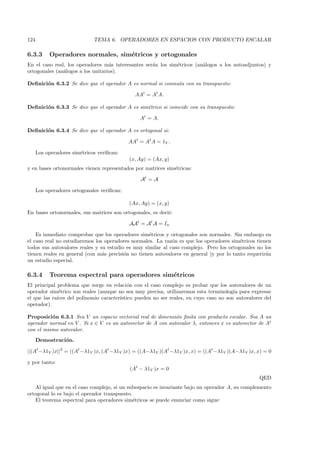 124                           TEMA 6. OPERADORES EN ESPACIOS CON PRODUCTO ESCALAR

6.3.3      Operadores normales, sim´tricos y ortogonales
                                   e
En el caso real, los operadores m´s interesantes ser´n los sim´tricos (an´logos a los autoadjuntos) y
                                   a                a         e          a
ortogonales (an´logos a los unitarios).
               a

Deﬁnici´n 6.3.2 Se dice que el operador A es normal si conmuta con su transpuesto:
       o

                                               AAt = At A.

Deﬁnici´n 6.3.3 Se dice que el operador A es sim´trico si coincide con su transpuesto:
       o                                        e

                                                 At = A.

Deﬁnici´n 6.3.4 Se dice que el operador A es ortogonal si:
       o

                                             AAt = At A = 1V .

      Los operadores sim´tricos veriﬁcan:
                        e
                                             (x, Ay) = (Ax, y)
y en bases ortonormales vienen representados por matrices sim´tricas:
                                                             e

                                                 At = A

      Los operadores ortogonales veriﬁcan:

                                             (Ax, Ay) = (x, y)
En bases ortonormales, sus matrices son ortogonales, es decir:

                                             AAt = At A = In

    Es inmediato comprobar que los operadores sim´tricos y ortogonales son normales. Sin embargo en
                                                    e
el caso real no estudiaremos los operadores normales. La raz´n es que los operadores sim´tricos tienen
                                                             o                            e
todos sus autovalores reales y su estudio es muy similar al caso complejo. Pero los ortogonales no los
tienen reales en general (con m´s precisi´n no tienen autovalores en general )y por lo tanto requerir´n
                                a        o                                                           a
un estudio especial.

6.3.4      Teorema espectral para operadores sim´tricos
                                                e
El principal problema que surge en relaci´n con el caso complejo es probar que los autovalores de un
                                            o
operador sim´trico son reales (aunque no sea muy precisa, utilizaremos esta terminolog´ para expresar
              e                                                                         ıa
el que las ra´
             ıces del polinomio caracter´
                                        ıstico pueden no ser reales, en cuyo caso no son autovalores del
operador).

Proposici´n 6.3.1 Sea V un espacio vectorial real de dimensi´n ﬁnita con producto escalar. Sea A un
          o                                                  o
operador normal en V . Si x ∈ V es un autovector de A con autovalor λ, entonces x es autovector de At
con el mismo autovalor.
      Demostraci´n.
                o

||(At −λ1V )x||2 = ((At −λ1V )x, (At −λ1V )x) = ((A−λ1V )(At −λ1V )x, x) = ((At −λ1V )(A−λ1V )x, x) = 0

y por tanto:
                                             (At − λ1V )x = 0
                                                                                                  QED
   Al igual que en el caso complejo, si un subespacio es invariante bajo un operador A, su complemento
ortogonal lo es bajo el operador transpuesto.
   El teorema espectral para operadores sim´tricos se puede enunciar como sigue:
                                              e
 