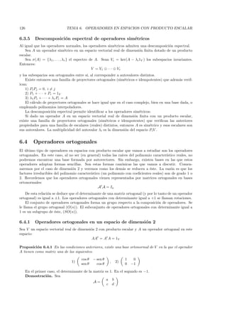 126                           TEMA 6. OPERADORES EN ESPACIOS CON PRODUCTO ESCALAR

6.3.5      Descomposici´n espectral de operadores sim´tricos
                       o                             e
Al igual que los operadores normales, los operadores sim´tricos admiten una descomposici´n espectral.
                                                              e                            o
    Sea A un operador sim´trico en un espacio vectorial real de dimensi´n ﬁnita dotado de un producto
                              e                                          o
escalar.
    Sea σ(A) = {λ1 , . . . , λr } el espectro de A. Sean Vi = ker(A − λi 1V ) los subespacios invariantes.
Entonces:
                                               V = V1 ⊕ · · · ⊕ Vr
y los subespacios son ortogonales entre s´ al corresponder a autovalores distintos.
                                         ı,
    Existe entonces una familia de proyectores ortogonales (sim´tricos e idempotentes) que adem´s verif-
                                                                e                                 a
ican:
    1) Pi Pj = 0, i = j
    2) P1 + · · · + Pr = 1V
    3) λ1 P1 + · · · + λr Pr = A
    El c´lculo de proyectores ortogonales se hace igual que en el caso complejo, bien en una base dada, o
        a
empleando polinomios interpoladores.
    La descomposici´n espectral permite identiﬁcar a los operadores sim´tricos:
                       o                                                 e
    Si dado un operador A en un espacio vectorial real de dimensi´n ﬁnita con un producto escalar,
                                                                       o
existe una familia de proyectores ortogonales (sim´tricos e idempotentes) que veriﬁcan las anteriores
                                                     e
propiedades para una familia de escalares (reales) distintos, entonces A es sim´trico y esos escalares son
                                                                                e
sus autovalores. La multiplicidad del autovalor λi es la dimensi´n del espacio Pi V .
                                                                 o


6.4       Operadores ortogonales
El ultimo tipo de operadores en espacios con producto escalar que vamos a estudiar son los operadores
   ´
ortogonales. En este caso, al no ser (en general) todas las ra´
                                                              ıces del polinomio caracter´ıstico reales, no
podremos encontrar una base formada por autovectores. Sin embargo, existen bases en las que estos
operadores adoptan formas sencillas. Son estas formas can´nicas las que vamos a discutir. Comen-
                                                              o
zaremos por el caso de dimensi´n 2 y veremos como los dem´s se reducen a ´ste. La raz´n es que los
                                 o                             a               e             o
factores irreducibles del polinomio caracter´
                                            ıstico (un polinomio con coeﬁcientes reales) son de grado 1 o
2. Recordemos que los operadores ortogonales vienen representados por matrices ortogonales en bases
ortonormales:
                                                 At A = In
     De esta relaci´n se deduce que el determinante de una matriz ortogonal (y por lo tanto de un operador
                   o
ortogonal) es igual a ±1. Los operadores ortogonales con determinante igual a +1 se llaman rotaciones.
     El conjunto de operadores ortogonales forma un grupo respecto a la composici´n de operadores. Se
                                                                                     o
le llama el grupo ortogonal (O(n)). El subconjunto de operadores ortogonales con determinante igual a
1 es un subgrupo de ´ste, (SO(n)).
                       e

6.4.1      Operadores ortogonales en un espacio de dimensi´n 2
                                                          o
Sea V un espacio vectorial real de dimensi´n 2 con producto escalar y A un operador ortogonal en este
                                          o
espacio:
                                           AAt = At A = 1V

Proposici´n 6.4.1 En las condiciones anteriores, existe una base ortonormal de V en la que el operador
          o
A tienen como matriz una de las siguientes:
                                       cos θ   − sen θ            1    0
                                 1)                      ,   2)
                                       sen θ     cos θ            0   −1

      En el primer caso, el determinante de la matriz es 1. En el segundo es −1.
      Demostraci´n. Sea
                   o
                                                       a b
                                               A=
                                                       c d
 