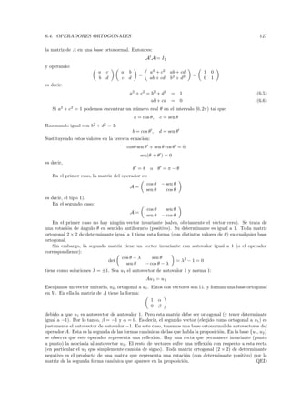 6.4. OPERADORES ORTOGONALES                                                                              127

la matriz de A en una base ortonormal. Entonces:
                                                      At A = I 2
y operando:
                           a       c   a   b            a2 + c2    ab + cd        1   0
                                                  =                           =
                           b       d   c   d            ab + cd    b 2 + d2       0   1
es decir:
                                            a2 + c2 = b2 + d2      =      1                             (6.5)
                                                        ab + cd    =      0                             (6.6)
        2     2
   Si a + c = 1 podemos encontrar un n´mero real θ en el intervalo [0, 2π) tal que:
                                      u
                                               a = cos θ,     c = sen θ
                       2       2
Razonando igual con b + d = 1:
                                               b = cos θ ,    d = sen θ
Sustituyendo estos valores en la tercera ecuaci´n:
                                               o
                                           cosθ sen θ + sen θ cos θ = 0
                                                   sen(θ + θ ) = 0
es decir,
                                               θ =θ     o     θ =π−θ
   En el primer caso, la matriz del operador es:
                                                      cos θ    − sen θ
                                            A=
                                                      sen θ      cos θ
es decir, el tipo 1).
    En el segundo caso:
                                                      cos θ      sen θ
                                            A=
                                                      sen θ    − cos θ
    En el primer caso no hay ning´n vector invariante (salvo, obviamente el vector cero). Se trata de
                                  u
una rotaci´n de ´ngulo θ en sentido antihorario (positivo). Su determinante es igual a 1. Toda matriz
           o     a
ortogonal 2 × 2 de determinante igual a 1 tiene esta forma (con distintos valores de θ) en cualquier base
ortogonal.
    Sin embargo, la segunda matriz tiene un vector invariante con autovalor igual a 1 (o el operador
correspondiente):
                                    cos θ − λ     sen θ
                             det                             = λ2 − 1 = 0
                                      sen θ    − cos θ − λ
tiene como soluciones λ = ±1. Sea u1 el autovector de autovalor 1 y norma 1:
                                                      Au1 = u1
Escojamos un vector unitario, u2 , ortogonal a u1 . Estos dos vectores son l.i. y forman una base ortogonal
en V . En ella la matriz de A tiene la forma:
                                                    1 α
                                                    0 β
debido a que u1 es autovector de autovalor 1. Pero esta matriz debe ser ortogonal (y tener determinate
igual a −1). Por lo tanto, β = −1 y α = 0. Es decir, el segundo vector (elegido como ortogonal a u1 ) es
justamente el autovector de autovalor −1. En este caso, tenemos una base ortonormal de autovectores del
operador A. Esta es la segunda de las formas can´nicas de las que habla la proposici´n. En la base {u1 , u2 }
                                                 o                                  o
se observa que este operador representa una reﬂexi´n. Hay una recta que permanece invariante (punto
                                                    o
a punto) la asociada al autovector u1 . El resto de vectores sufre una reﬂexi´n con respecto a esta recta
                                                                              o
(en particular el u2 que simplemente cambia de signo). Toda matriz ortogonal (2 × 2) de determinante
negativo es el producto de una matriz que representa una rotaci´n (con determinante positivo) por la
                                                                   o
matriz de la segunda forma can´nica que aparece en la proposici´n.
                               o                                  o                                   QED
 