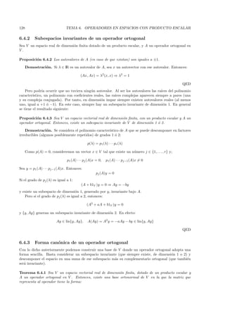 128                            TEMA 6. OPERADORES EN ESPACIOS CON PRODUCTO ESCALAR

6.4.2       Subespacios invariantes de un operador ortogonal
Sea V un espacio real de dimensi´n ﬁnita dotado de un producto escalar, y A un operador ortogonal en
                                o
V.

Proposici´n 6.4.2 Los autovalores de A (en caso de que existan) son iguales a ±1.
         o

      Demostraci´n. Si λ ∈ IR es un autovalor de A, sea x un autovector con ese autovalor. Entonces:
                o

                                        (Ax, Ax) = λ2 (x, x) ⇒ λ2 = 1

                                                                                                   QED
    Pero podr´ ocurrir que no tuviera ning´n autovalor. Al ser los autovalores las ra´
               ıa                           u                                          ıces del polinomio
caracter´ıstico, un polinomio con coeﬁcientes reales, las ra´
                                                            ıces complejas aparecen siempre a pares (una
y su compleja conjugada). Por tanto, en dimensi´n impar siempre existen autovalores reales (al menos
                                                   o
uno, igual a +1 ´ −1). En este caso, siempre hay un subespacio invariante de dimensi´n 1. En general
                  o                                                                     o
se tiene el resultado siguiente:

Proposici´n 6.4.3 Sea V un espacio vectorial real de dimensi´n ﬁnita, con un producto escalar y A un
          o                                                   o
operador ortogonal. Entonces, existe un subespacio invariante de V de dimensi´n 1 ´ 2.
                                                                             o    o

    Demostraci´n. Se considera el polinomio caracter´
                 o                                     ıstico de A que se puede descomponer en factores
irreducibles (algunos posiblemente repetidos) de grados 1 ´ 2:
                                                           o

                                             p(λ) = p1 (λ) · · · pr (λ)

      Como p(A) = 0, consideremos un vector x ∈ V tal que existe un n´mero j ∈ {1, . . . , r} y;
                                                                     u

                               p1 (A) · · · pj (A)x = 0,   p1 (A) · · · pj−1 (A)x = 0

Sea y = p1 (A) · · · pj−1 (A)x. Entonces:
                                                    pj (A)y = 0
Si el grado de pj (λ) es igual a 1:
                                         (A + b1V )y = 0 ⇒ Ay = −by
y existe un subespacio de dimensi´n 1, generado por y, invariante bajo A.
                                   o
   Pero si el grado de pj (λ) es igual a 2, entonces:

                                             (A2 + aA + b1V )y = 0

y {y, Ay} generan un subespacio invariante de dimensi´n 2. En efecto:
                                                     o

                         Ay ∈ lin{y, Ay},    A(Ay) = A2 y = −aAy − by ∈ lin{y, Ay}

                                                                                                   QED


6.4.3       Forma can´nica de un operador ortogonal
                     o
Con lo dicho anteriormente podemos construir una base de V donde un operador ortogonal adopta una
forma sencilla. Basta considerar un subespacio invariante (que siempre existe, de dimensi´n 1 o 2) y
                                                                                         o
descomponer el espacio en una suma de ese subespacio m´s su complementario ortogonal (que tambi´n
                                                        a                                         e
ser´ invariante).
   a

Teorema 6.4.1 Sea V un espacio vectorial real de dimensi´n ﬁnita, dotado de un producto escalar y
                                                         o
A un operador ortogonal en V . Entonces, existe una base ortonormal de V en la que la matriz que
representa al operador tiene la forma:
 