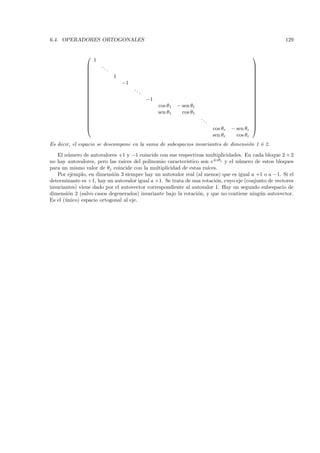 6.4. OPERADORES ORTOGONALES                                                                               129


                                                                                                    
                   1
                      ..                                                                             
                           .                                                                         
                                                                                                     
                               1                                                                     
                                                                                                     
                                   −1                                                                
                                                                                                     
                                        ..                                                           
                                             .                                                       
                                                                                                     
                                                 −1                                                  
                                                                                                     
                                                      cos θ1   − sen θ1                              
                                                                                                     
                                                      sen θ1     cos θ1                              
                                                                                                     
                                                                          ..                         
                                                                               .                     
                                                                                                     
                                                                                   cos θr   − sen θr 
                                                                                    sen θr     cos θr
Es decir, el espacio se descompone en la suma de subespacios invariantes de dimensi´n 1 ´ 2.
                                                                                   o    o

   El n´mero de autovalores +1 y −1 coincide con sus respectivas multiplicidades. En cada bloque 2 × 2
        u
no hay autovalores, pero las ra´                           ıstico son e±iθj y el n´mero de estos bloques
                                ıces del polinomio caracter´                      u
para un mismo valor de θj coincide con la multiplicidad de estas ra´ ıces.
   Por ejemplo, en dimensi´n 3 siempre hay un autovalor real (al menos) que es igual a +1 o a −1. Si el
                            o
determinante es +1, hay un autovalor igual a +1. Se trata de una rotaci´n, cuyo eje (conjunto de vectores
                                                                         o
invariantes) viene dado por el autovector correspondiente al autovalor 1. Hay un segundo subespacio de
dimensi´n 2 (salvo casos degenerados) invariante bajo la rotaci´n, y que no contiene ning´n autovector.
        o                                                        o                        u
Es el (´nico) espacio ortogonal al eje.
       u
 