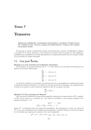 Tema 7

Tensores

      Aplicaciones multilineales. Coordenadas contravariantes y covariantes. Producto tenso-
      rial. Cambios de base. Tensores y grupos de transformaciones. Tensores sobre espacios
      con producto escalar.


    El tema que se expone a continuaci´n contiene una introducci´n a tensores. Su diﬁcultad es superior
                                       o                        o
a la media de los temas anteriores y solo presenta los tensores desde un punto de vista algebraico,
perdi´ndose por consiguiente una visi´n m´s geom´trica (y quiz´s m´s intuitiva) de este concepto, debido
      e                              o   a       e            a   a
a la no inclusi´n de campos tensoriales.
               o


7.1     Una justiﬁcaci´n
                      o
Ejemplo 7.1.1 Las ecuaciones de la din´mica newtoniana
                                          a
    El movimiento de un punto material (con m = 1) viene descrito en la mec´nica newtoniana por un
                                                                           a
sistema de ecuaciones diferenciales:
                                         d2 x
                                               = fx (x, y, z, t)
                                         dt2
                                         d2 y
                                               = fy (x, y, z, t)
                                          dt2
                                         d2 z
                                               = fz (x, y, z, t)
                                          dt2
    La raz´n de reunirlas en una notaci´n vectorial proviene de sus propiedades de transformaci´n frente
          o                            o                                                       o
al cambio de sistema de referencia. Un cambio de este tipo mezcla las coordenadas y las componentes de
la fuerza en la manera en que lo hacen los cambios de base de un espacio vectorial:
                                              d2 r
                                                   = F (r, t)
                                              dt2
Ejemplo 7.1.2 Las ecuaciones de Maxwell
    Las ecuaciones de Maxwell del campo electromagn´tico relacionan los campos el´ctrico (E) y magn´ti-
                                                   e                             e                 e
co (B) con las cargas (ρ) y corrientes (j). Una forma de escribirlas en una notaci´n compacta es la
                                                                                    o
siguiente (tomamos c = 1):
                                                    ∂µ F µν     =   −4πj ν
                                  ∂µ Fνρ + ∂ρ Fµν + ∂ν Fρµ      =   0
donde F µν es el llamado tensor del campo electromagn´tico. Sus componentes, es decir, los valores de
                                                        e
F µν (y Fµν , que son distintos como estudiaremos m´s adelante), cuando los ´
                                                   a                        ındices µν recorren los valores
0, 1, 2, 3 (n´tese que empezamos a numerar en 0), son los siguientes:
             o
                         F 00 = F 11 = F 22 = F 33 = F00 = F11 = F22 = F33 = 0

                                                   131
 