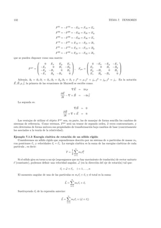 132                                                                                       TEMA 7. TENSORES

                                      F 01 = −F 10 = −F01 = F10 = Ex
                                      F 02 = −F 20 = −F02 = F20 = Ey
                                      F 03 = −F 30 = −F03 = F30 = Ez
                                      F 12 = −F 21 = F12 = −F21 = Bz
                                      F 31 = −F 13 = F31 = −F13 = By
                                      F 23 = −F 32 = F23 = −F32 = Bx
que se pueden disponer como una matriz:
                                                                                               
                         0   Ex    Ey   Ez                                      0   −Ex −Ey   −Ez
                    −Ex       0   Bz −By                                    Ex     0  Bz   −By 
            F µν = 
                    −Ey −Bz
                                           ,                       Fµν     =                    
                                     0  Bx                                   Ey   −Bz   0    Bx 
                      −Ez    By −Bx      0                                     Ez    By −Bx     0

   Adem´s, ∂0 = ∂t , ∂1 = ∂x , ∂2 = ∂y , ∂3 = ∂z y j 0 = ρ, j 1 = jx , j 2 = jy , j 3 = jz . En la notaci´n
           a                                                                                             o
E, B, ρ, j, la primera de las ecuaciones de Maxwell se escribe como:

                                                            E       =       4πρ
                                          ∂E
                                             −          ×B          =       −4π j
                                          ∂t
      La segunda es:

                                                                B       =     0
                                             ∂B
                                                +           ×E          =     0
                                             ∂t
    Las ventajas de utilizar el objeto F µν son, en parte, las de manejar de forma sencilla los cambios de
sistemas de referencia. Como veremos, F µν ser´ un tensor de segundo orden, 2 veces contravariante, y
                                                  a
esto determina de forma un´ ıvoca sus propiedades de transformaci´n bajo cambios de base (concretamente
                                                                   o
los asociados a la teor´ de la relatividad).
                       ıa

Ejemplo 7.1.3 Energ´ cin´tica de rotaci´n de un s´lido r´
                          ıa    e                o           o       ıgido
   Consideremos un s´lido r´
                        o     ıgido que supondremos descrito por un sistema de n part´  ıculas de masas mi
                                       ˙
con posiciones ri , y velocidades vi = ri . La energ´ cin´tica es la suma de las energ´ cin´ticas de cada
                                                    ıa   e                            ıas    e
part´
    ıcula , es decir:
                                                       n
                                                    1        2
                                               T =       mi vi
                                                    2
                                                              i=1

    Si el s´lido gira en torno a un eje (supongamos que no hay movimiento de traslaci´n) de vector unitario
           o                                                                         o
e (constante), podemos deﬁnir una velocidad angular, ω (en la direcci´n del eje de rotaci´n) tal que:
                                                                       o                   o

                                          vi = ω × ri ,         i = 1, . . . , n

      El momento angular de una de las part´
                                           ıculas es mi ri × vi y el total es la suma:
                                                        n
                                              L=              mi ri × vi
                                                        i=1

      Sustituyendo vi de la expresi´n anterior:
                                   o
                                                  n
                                           L=           mi ri × (ω × ri )
                                                  i=1
 