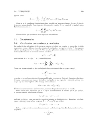 7.3. COORDENADAS                                                                                                  135

y por lo tanto:
                                          d1            dn     d
                                                                      −1               −1
                         tj1 ...jn j =           ...                (P1 )i1 j1 . . . (Pn )in jn Pij ti1 ...in i
                                         i1 =1         in =1 i=1

    Como se ve, la transformaci´n guarda un cierto parecido con la encontrada para el tensor de inercia
                               o
de nuestro primer ejemplo. Concretamente, si tenemos dos espacios Ei y el espacio F es igual al cuerpo
IK, la transformaci´n es:
                   o
                                                       d1    d2
                                                                      −1         −1
                                         tj1 j2 =                   (P1 )i1 j1 (P2 )i2 j2 ti1 i2
                                                    i1 =1 i2 =1

   Las diferencias que se observan ser´n explicadas m´s adelante.
                                      a              a


7.3      Coordenadas
7.3.1     Coordenadas contravariantes y covariantes
En muchas de las aplicaciones de la teor´ de tensores se trabaja con espacios en los que hay deﬁnido
                                         ıa
un producto escalar. Adem´s, todos los espacios Ei son iguales a un espacio vectorial V . Supongamos
                           a
adem´s que el espacio F es el cuerpo IK. Con esto, las aplicaciones multilineales (formas multilineales)
      a
de las que habl´bamos en la secci´n anterior, son ahora:
               a                 o

                                                        ϕ: V × · · · × V → IK

y en una base de V , B = {u1 , . . . un }, se escriben como:
                                                               d1              dn
                                 ϕ(v1 , . . . , vn ) =                  ···           ti1 ...in xi1 . . . xin
                                                                                                 (1)       (n)
                                                             i1 =1            in =1

N´tese que hemos colocado en alto los ´
 o                                    ındices de las coordenadas de los vectores vi , es decir:
                                                                   di
                                                        vi =            xj uj = xj uj
                                                               j=1


expresi´n en la que hemos introducido una simpliﬁcaci´n (convenio de Einstein). Suprimimos los signos
       o                                               o
de suma, y suponemos que cuando dos ´    ındices son iguales en una expresi´n y uno est´ arriba y otro
                                                                           o           a
abajo, hay una suma impl´ıcita sobre el rango correspondiente:

                                            ϕ(v1 , . . . , vn ) = ti1 ...in xi1 . . . xin
                                                                             (1)       (n)

Mientras nos acostumbramos a este convenio, usaremos el signo de suma de vez en cuando.
    Como hemos dicho, suponemos que en V hay un producto escalar, de manera, que en, por ejemplo,
la base que estamos considerando, se tiene:

                                               (ui , uj ) = gij ,             i, j = 1, . . . , n

pudiendo escribir gij como una matriz, cuyo determinante es distinto de cero. Asociada a esta base,
                                    ıproca, Br = {u1 , . . . , un }, que veriﬁca:
vamos a introducir otra, la base rec´

                                               (ui , uj ) = δ ij ,            i, j = 1, . . . , n

   La base rec´
              ıproca est´ determinada un´
                        a               ıvocamente por la base de partida. En efecto, escrita en la base
de partida:
                                                                         n
                                                             ui =             λki uk
                                                                        k=1
 